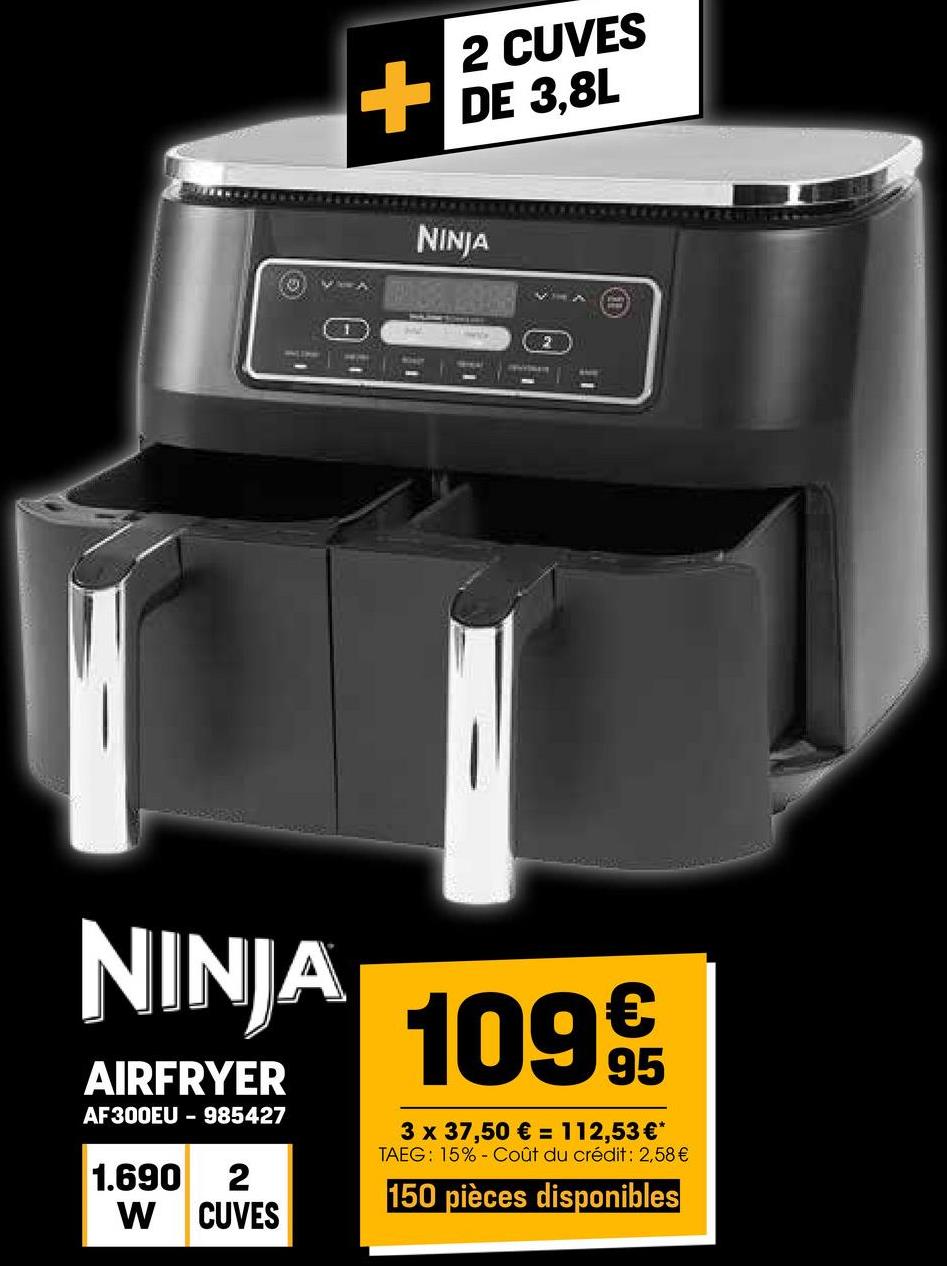 2 CUVES
+ DE 3,8L
NINJA
2
AVVE
NINJA
AIRFRYER
AF300EU - 985427
1.690 2
W CUVES
1099
3 x 37,50 € = 112,53 €*
TAEG: 15% Coût du crédit: 2,58 €
150 pièces disponibles