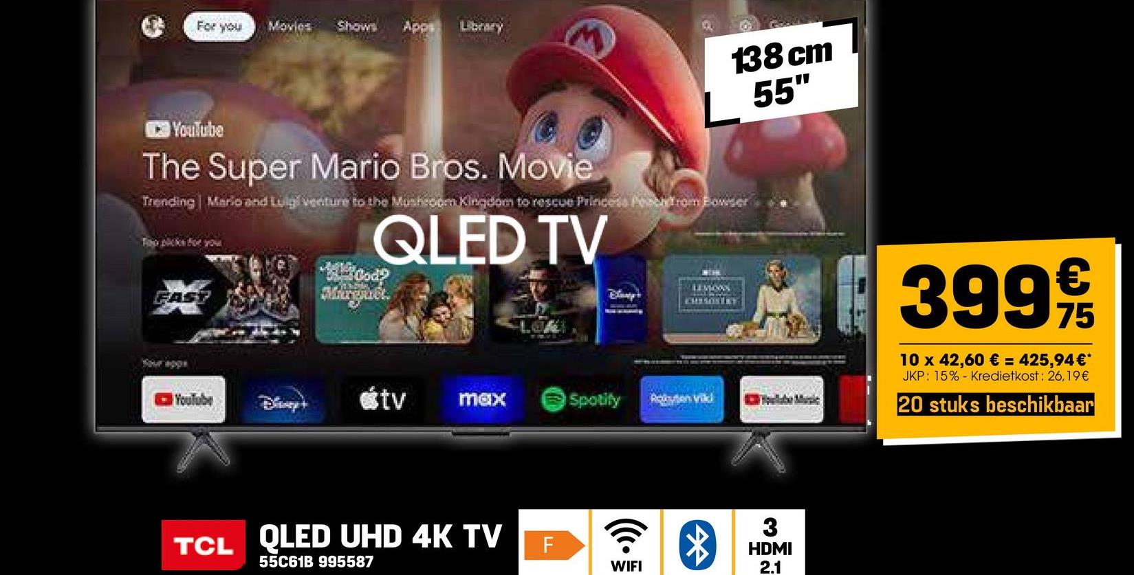 For you
Movies Shows Apps Library
138 cm
55'
YouTube
The Super Mario Bros. Movie
Trending Mario and Luigi venture to the Mushroom Kingdom to rescue Princess Peach from Bowser
Top picks for you
QLED TV
FAST
Murguét.
CHISONERT
YouTube
Day+
<tv max
Spotify
Roten vild
TCL QLED UHD 4K TV
55C61B 995587
F
*
WIFI
3
HDMI
2.1
€
399 9/15
75
10 x 42,60 € = 425,94 €*
JKP: 15% Kredietkost: 26,19€
20 stuks beschikbaar