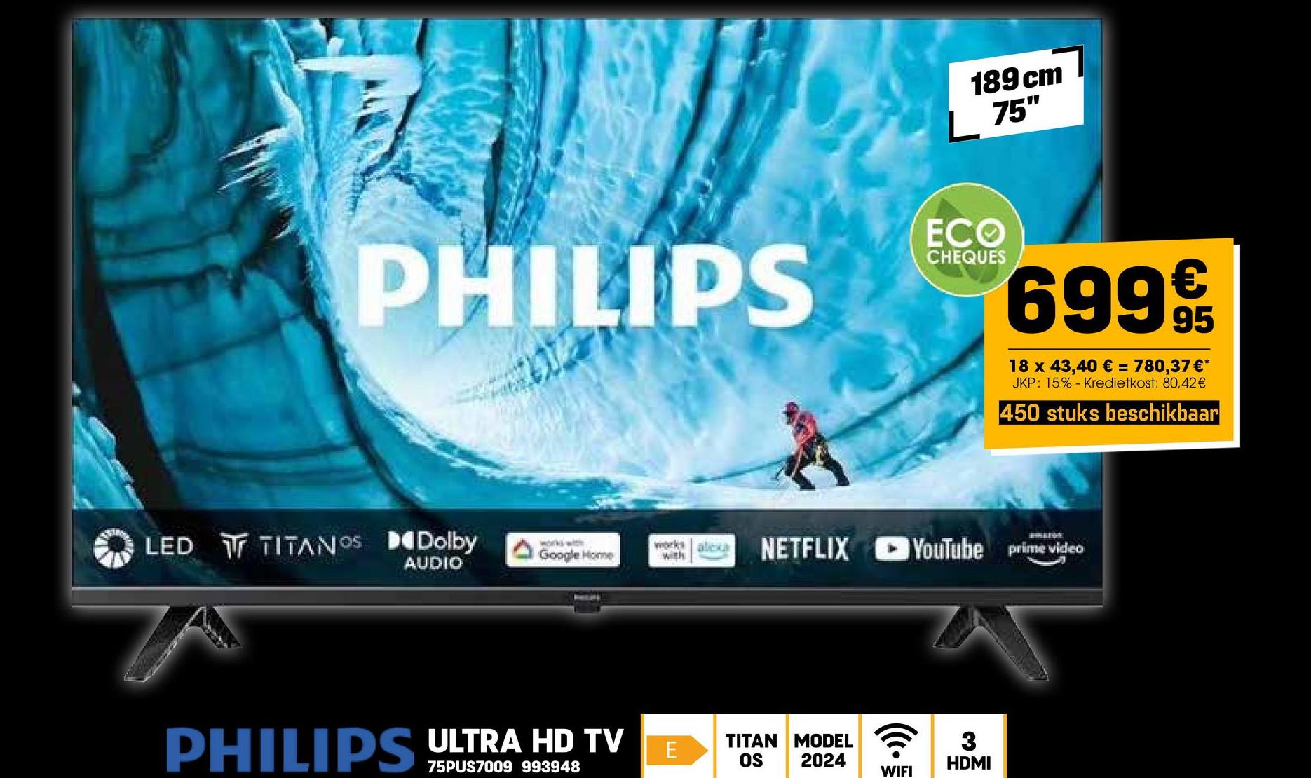 189 cm
75"
ECO
CHEQUES
€
PHILIPS 699 99
18 x 43,40 € = 780,37 €*
JKP: 15% Kredietkost: 80,42 €
450 stuks beschikbaar
LED TITANOS Dolby
works with
Google Home
with
AUDIO
works alexa NETFLIX YouTube prime video
PHILIPS ULTRA HD TV
75PUS7009 993948
TITAN MODEL
E
3
OS 2024
HDMI
WIFI