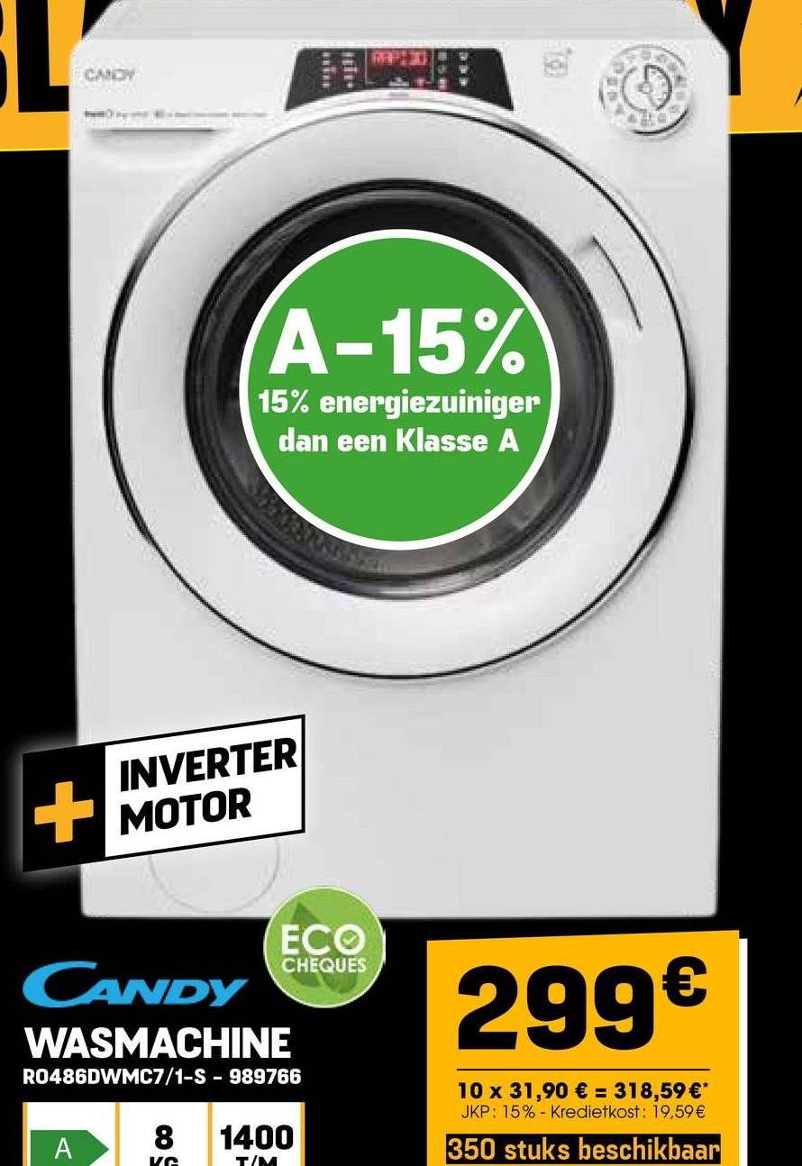 CANDY
A-15%
15% energiezuiniger
dan een Klasse A
INVERTER
+ MOTOR
CANDY
WASMACHINE
ECO
CHEQUES
R0486DWMC7/1-S - 989766
8 1400
A
Ke
T/M
299€
10 x 31,90 € = 318,59 €*
JKP: 15% Kredietkost: 19,59 €
350 stuks beschikbaar