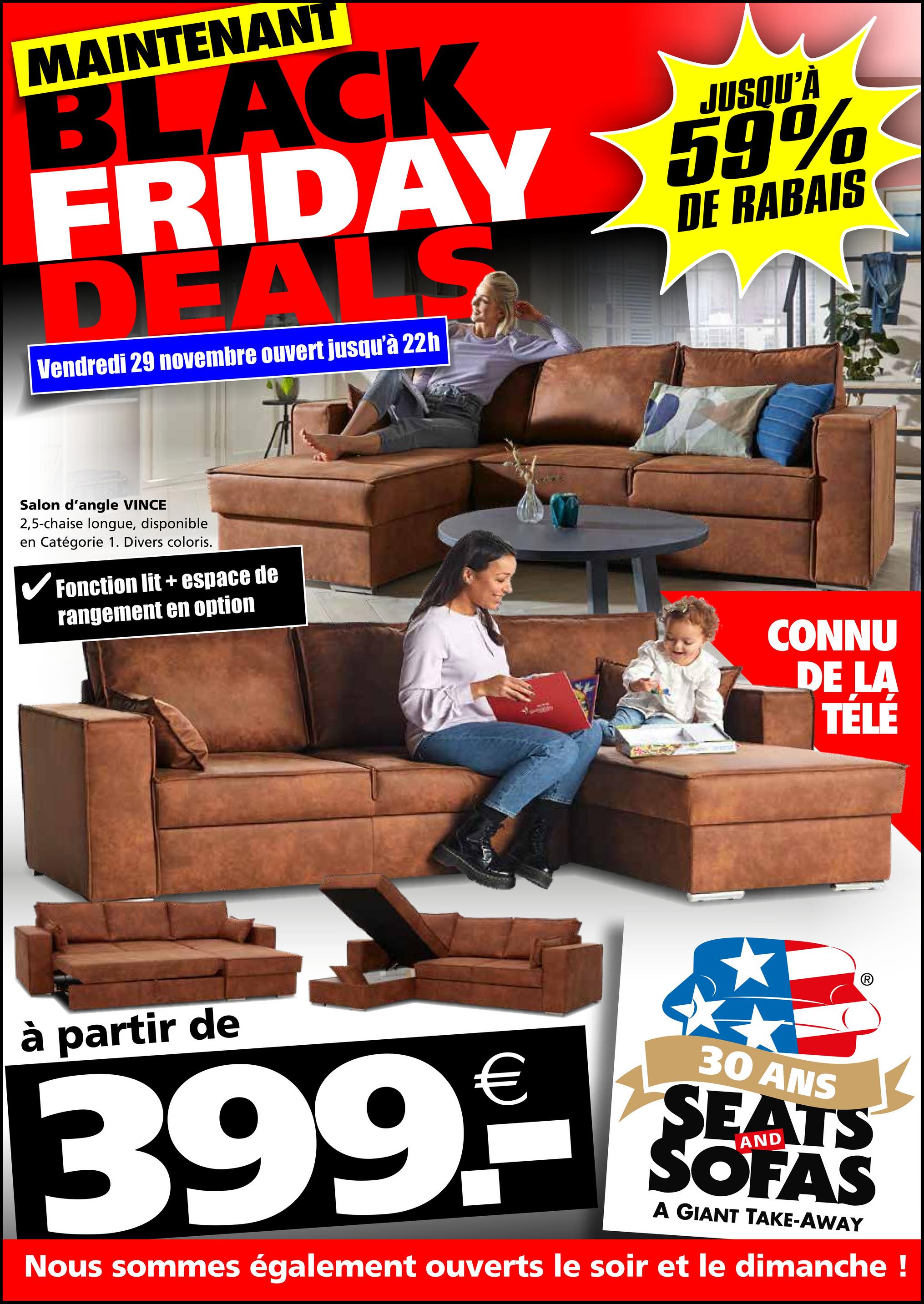 MAINTENANT
JUSQU'À
BLACK
FRIDAY 59%
DEALS
Vendredi 29 novembre ouvert jusqu'à 22h
DE RABAIS
Salon d'angle VINCE
2,5-chaise longue, disponible
en Catégorie 1. Divers coloris.
✓ Fonction lit + espace de
rangement en option
CONNU
DE LA
TÉLÉ
à partir de
€
399.--
30 ANS
SEATS
SOFAS
A GIANT TAKE-AWAY
Nous sommes également ouverts le soir et le dimanche !