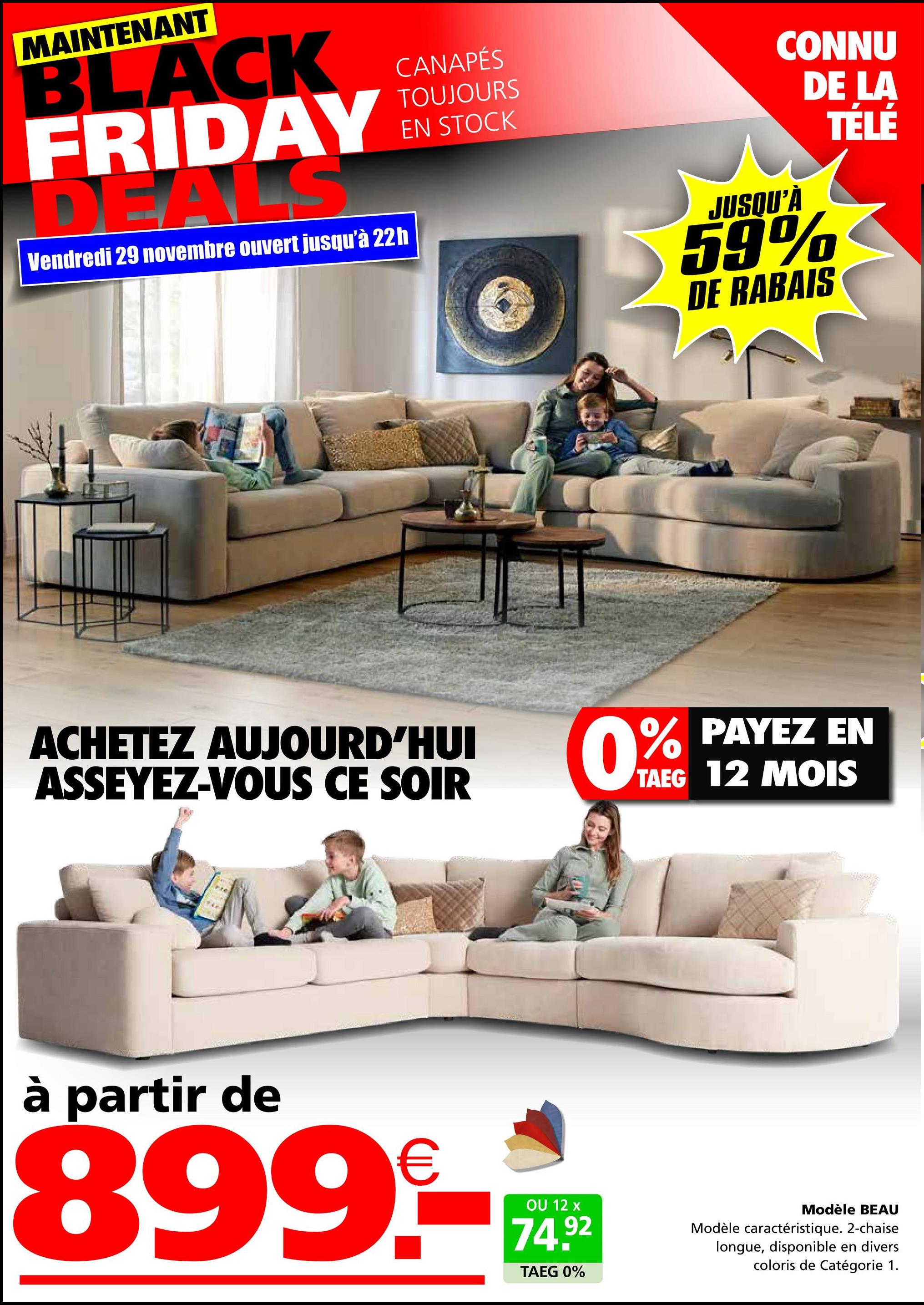 MAINTENANT
BLACK
FRIDAY
Vendredi 29 novembre ouvert jusqu'à 22h
CANAPÉS
TOUJOURS
EN STOCK
ACHETEZ AUJOURD'HUI
ASSEYEZ-VOUS CE SOIR
CONNU
DE LA
JUSQU'À
59%
DE RABAIS
TELE
0% PAYEZ
EN
TAEG 12 MOIS
à partir de
899€
OU 12 x
74.92
TAEG 0%
Modèle BEAU
Modèle caractéristique. 2-chaise
longue, disponible en divers
coloris de Catégorie 1.