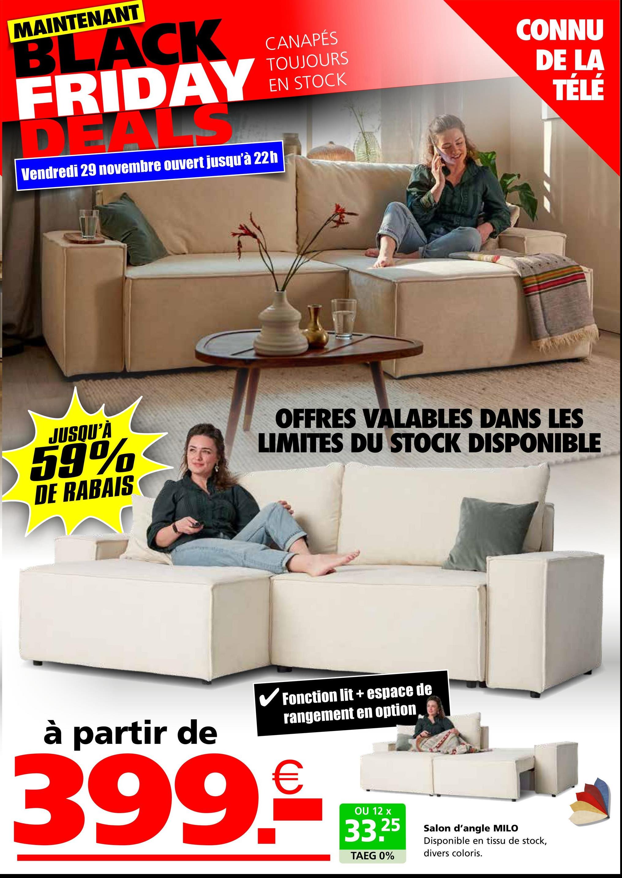 MAINTENANT
BLACK
FRIDAY
DEALS
Vendredi 29 novembre ouvert jusqu'à 22h
CANAPÉS
TOUJOURS
EN STOCK
CONNU
DE LA
TÉLÉ
JUSQU'À
59%
DE RABAIS
OFFRES VALABLES DANS LES
LIMITES DU STOCK DISPONIBLE
à partir de
✓ Fonction lit + espace de
rangement en option
399.*D
OU 12 x
33.25
TAEG 0%
Salon d'angle MILO
Disponible en tissu de stock,
divers coloris.