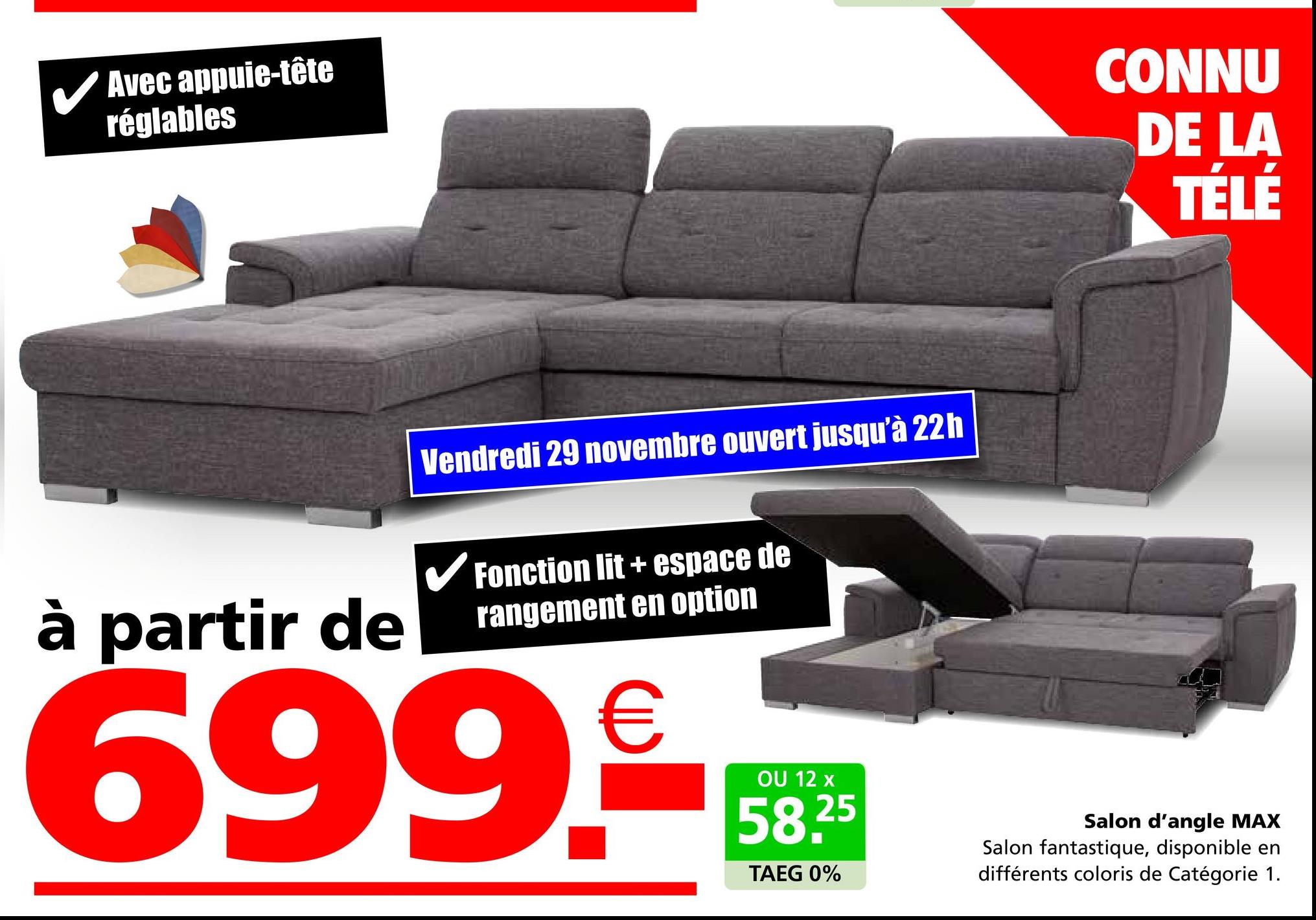 Avec appuie-tête
réglables
CONNU
DE LA
TÉLÉ
à partir de
Vendredi 29 novembre ouvert jusqu'à 22h
✓ Fonction lit + espace de
rangement en option
699.
OU 12 x
58.25
TAEG 0%
Salon d'angle MAX
Salon fantastique, disponible en
différents coloris de Catégorie 1.