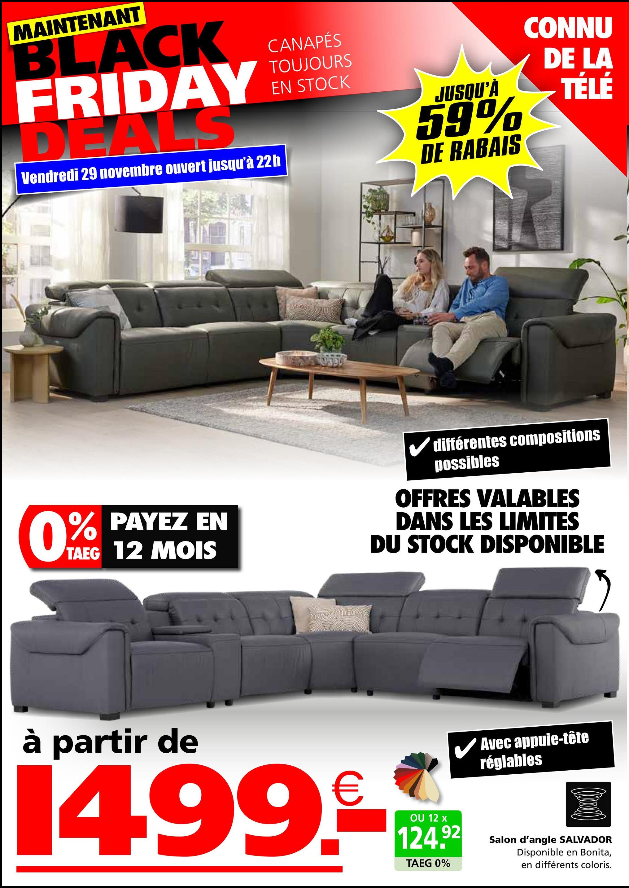 MAINTENANT
BLACK
FRIDAY
DEALS
Vendredi 29 novembre ouvert jusqu'à 22h
CANAPÉS
TOUJOURS
EN STOCK
JUSQU'À
59%
DE RABAIS
CONNU
DE LA
TÉLÉ
0% PAYEZ EN
TAEG 12 MOIS
différentes compositions
possibles
OFFRES VALABLES
DANS LES LIMITES
DU STOCK DISPONIBLE
à partir de
14.99.
OU 12 x
124.92
TAEG 0%
Avec appuie-tête
réglables
Salon d'angle SALVADOR
Disponible en Bonita,
en différents coloris.