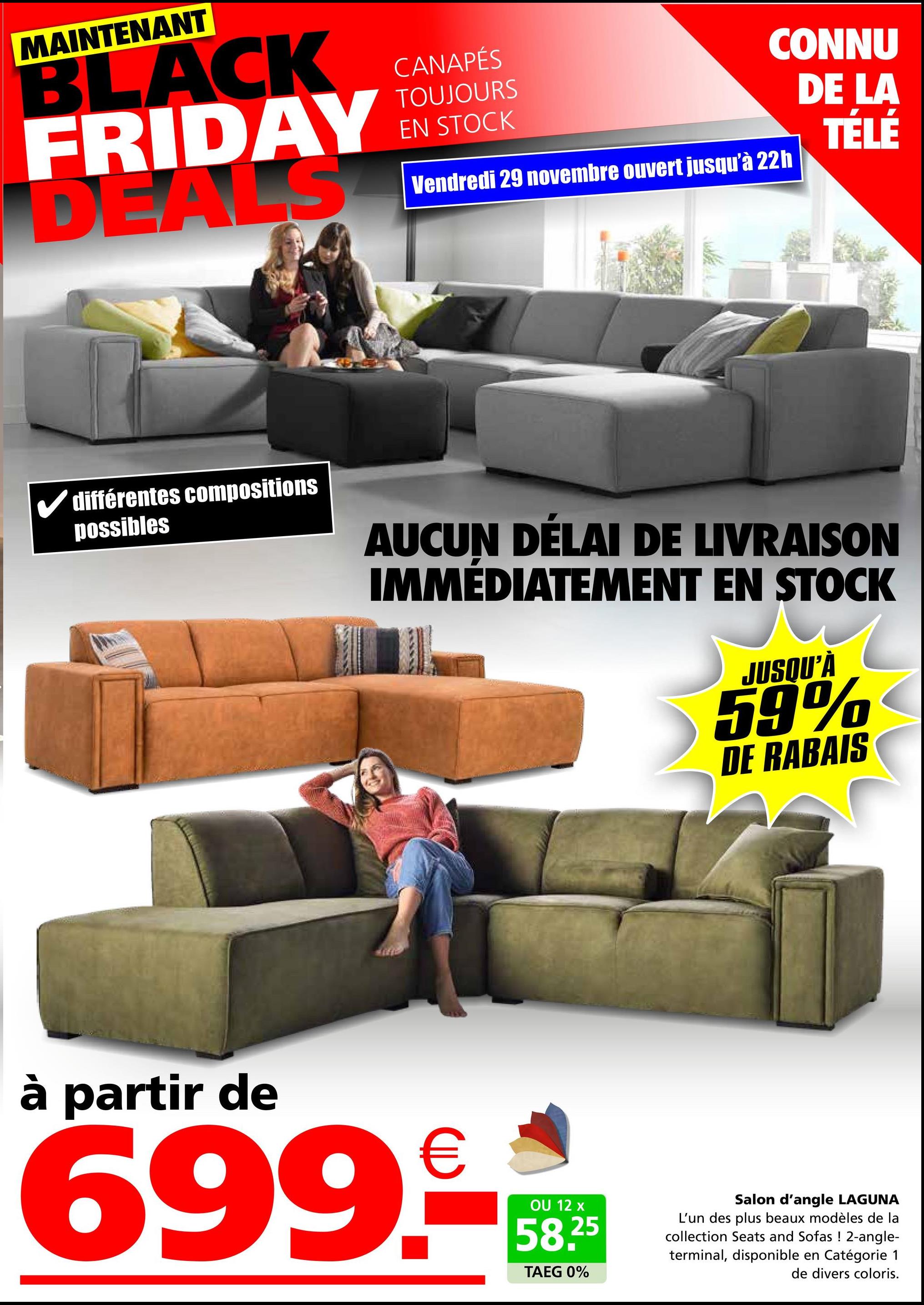 MAINTENANT
BLACK
FRIDAY
DEALS
CANAPÉS
TOUJOURS
EN STOCK
CONNU
DE LA
TÉLÉ
Vendredi 29 novembre ouvert jusqu'à 22h
✓ différentes compositions
possibles
AUCUN DÉLAI DE LIVRAISON
IMMÉDIATEMENT EN STOCK
JUSQU'À
59%
DE RABAIS
à partir de
699.9
OU 12 x
58.25
TAEG 0%
Salon d'angle LAGUNA
L'un des plus beaux modèles de la
collection Seats and Sofas ! 2-angle-
terminal, disponible en Catégorie 1
de divers coloris.