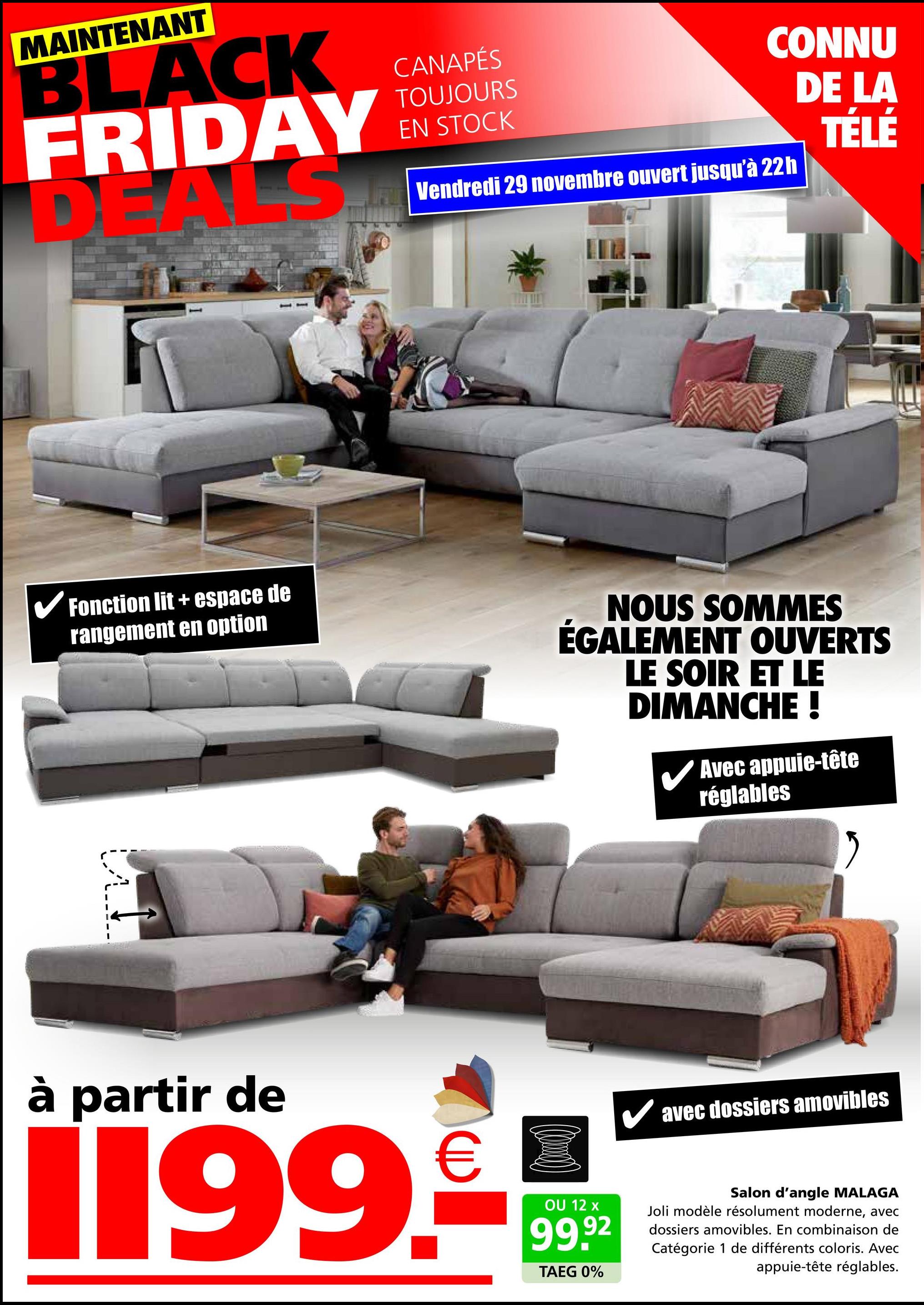 MAINTENANT
BLACK
FRIDAY
S
D
CANAPÉS
TOUJOURS
EN STOCK
CONNU
DE LA
Vendredi 29 novembre ouvert jusqu'à 22h
TÉLÉ
✓ Fonction lit + espace de
rangement en option
NOUS SOMMES
ÉGALEMENT OUVERTS
LE SOIR ET LE
DIMANCHE !
Avec appuie-tête
réglables
à partir de
€
1199.-
OU 12 x
99.92
TAEG 0%
✓ avec dossiers amovibles
Salon d'angle MALAGA
Joli modèle résolument moderne, avec
dossiers amovibles. En combinaison de
Catégorie 1 de différents coloris. Avec
appuie-tête réglables.