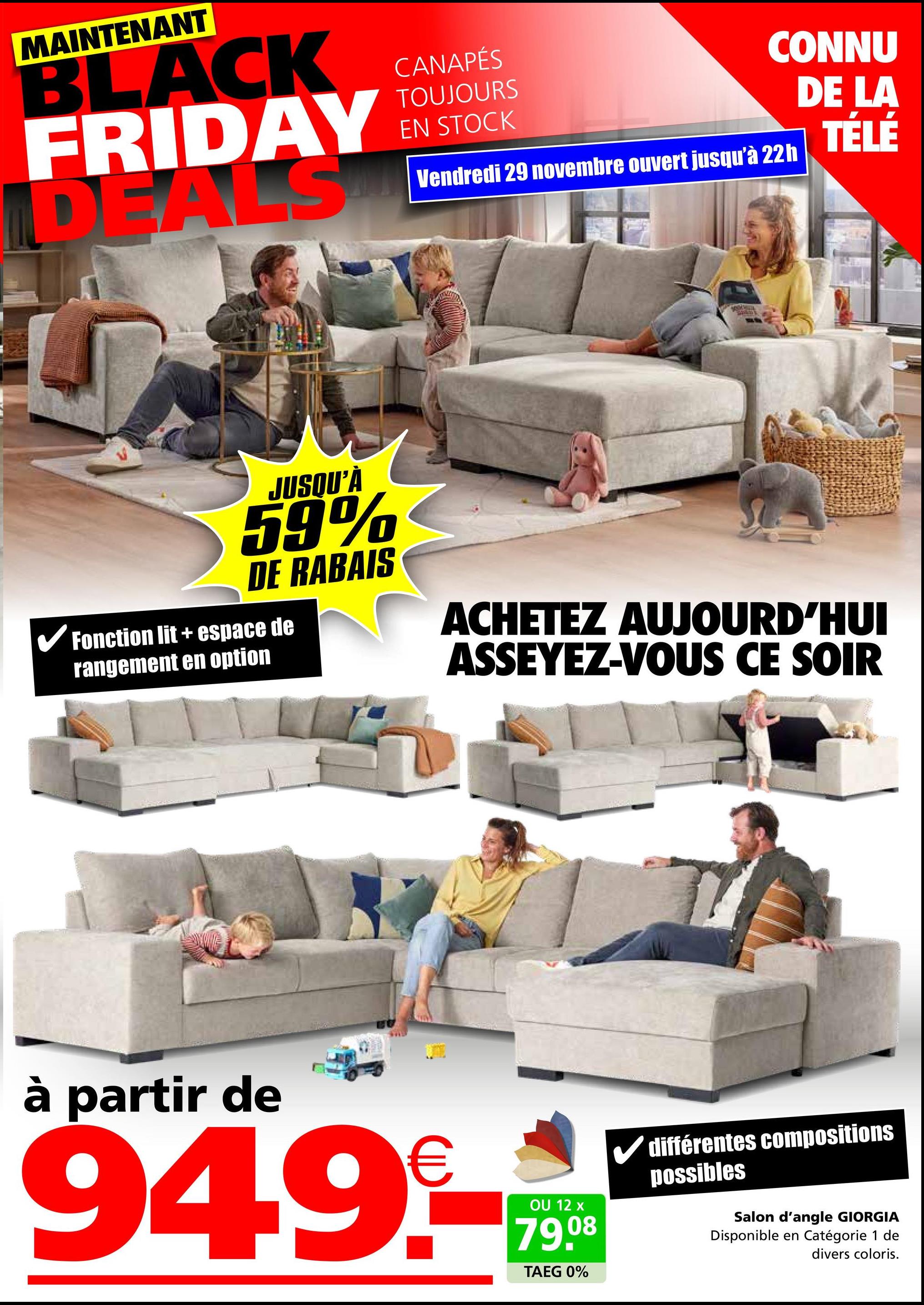 MAINTENANT
BLACK
FRIDAY
DEALS
CANAPÉS
TOUJOURS
EN STOCK
CONNU
DE LA
Vendredi 29 novembre ouvert jusqu'à 22h
TÉLÉ
JUSQU'À
59%
DE RABAIS
✓ Fonction lit + espace de
rangement en option
ACHETEZ AUJOURD'HUI
ASSEYEZ-VOUS CE SOIR
à partir de
949-***
12
08
TAEG 0%
différentes compositions
possibles
Salon d'angle GIORGIA
Disponible en Catégorie 1 de
divers coloris.