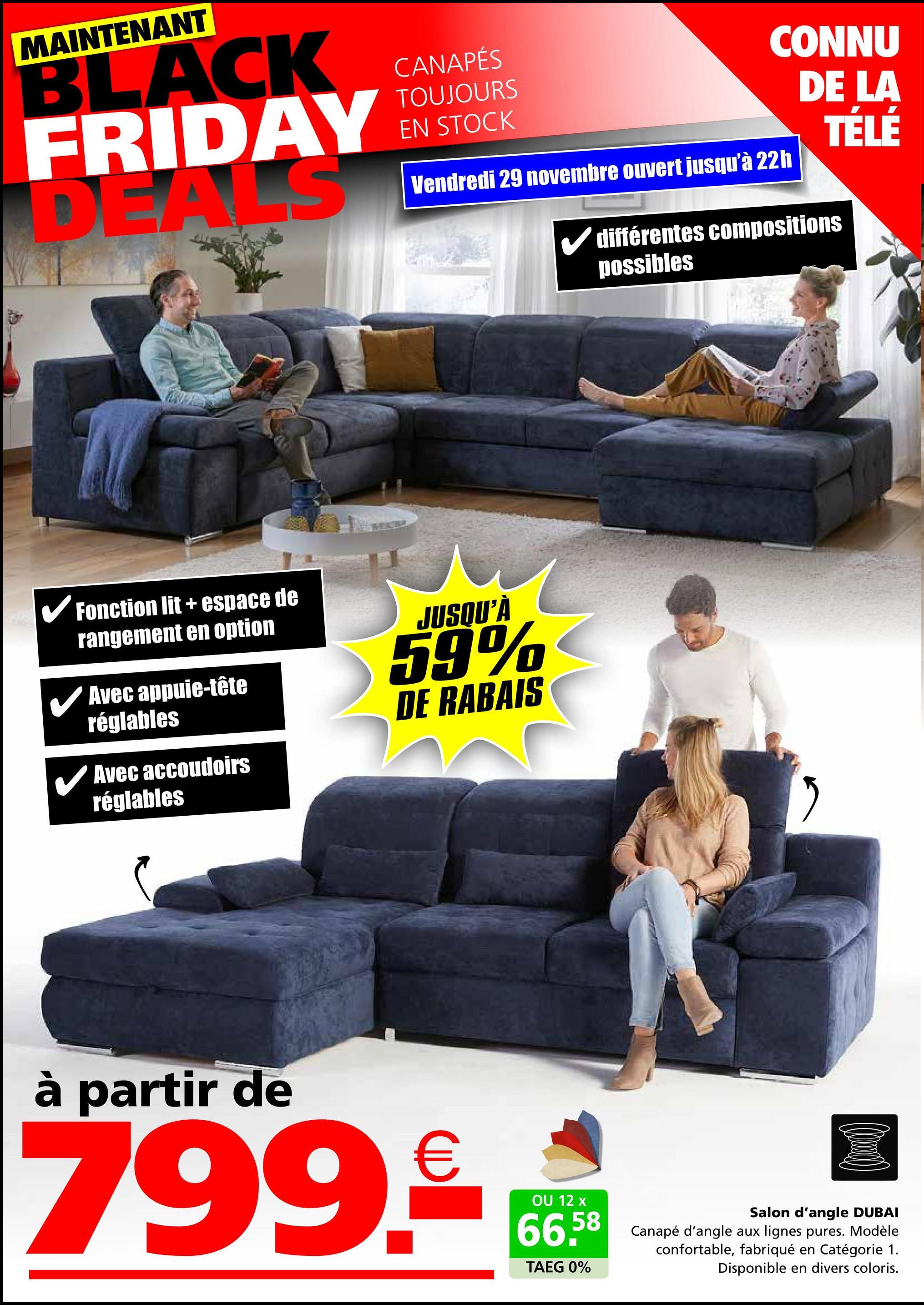 MAINTENANT
BLACK
FRIDAY
DEALS
CANAPÉS
TOUJOURS
EN STOCK
CONNU
DE LA
TÉLÉ
Vendredi 29 novembre ouvert jusqu'à 22h
✓ différentes compositions
possibles
✓ Fonction lit + espace de
rangement en option
Avec appuie-tête
réglables
Avec accoudoirs
réglables
JUSQU'À
59%
DE RABAIS
"
à partir de
799.9€ *
OU 12
66.58
TAEG 0%
Salon d'angle DUBAI
Canapé d'angle aux lignes pures. Modèle
confortable, fabriqué en Catégorie 1.
Disponible en divers coloris.