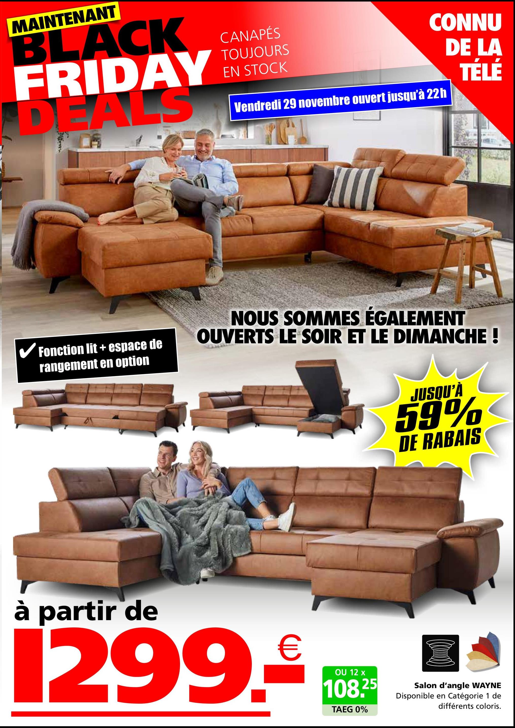 MAINTENANT
BLACK
FRIDAY
CANAPÉS
TOUJOURS
EN STOCK
CONNU
DE LA
Vendredi 29 novembre ouvert jusqu'à 22h
TÉLÉ
✓ Fonction lit + espace de
rangement en option
NOUS SOMMES ÉGALEMENT
OUVERTS LE SOIR ET LE DIMANCHE !
JUSQU'À
59%
DE RABAIS
à partir de
1299.
€
OU 12 x
108.25
TAEG 0%
Salon d'angle WAYNE
Disponible en Catégorie 1 de
différents coloris.