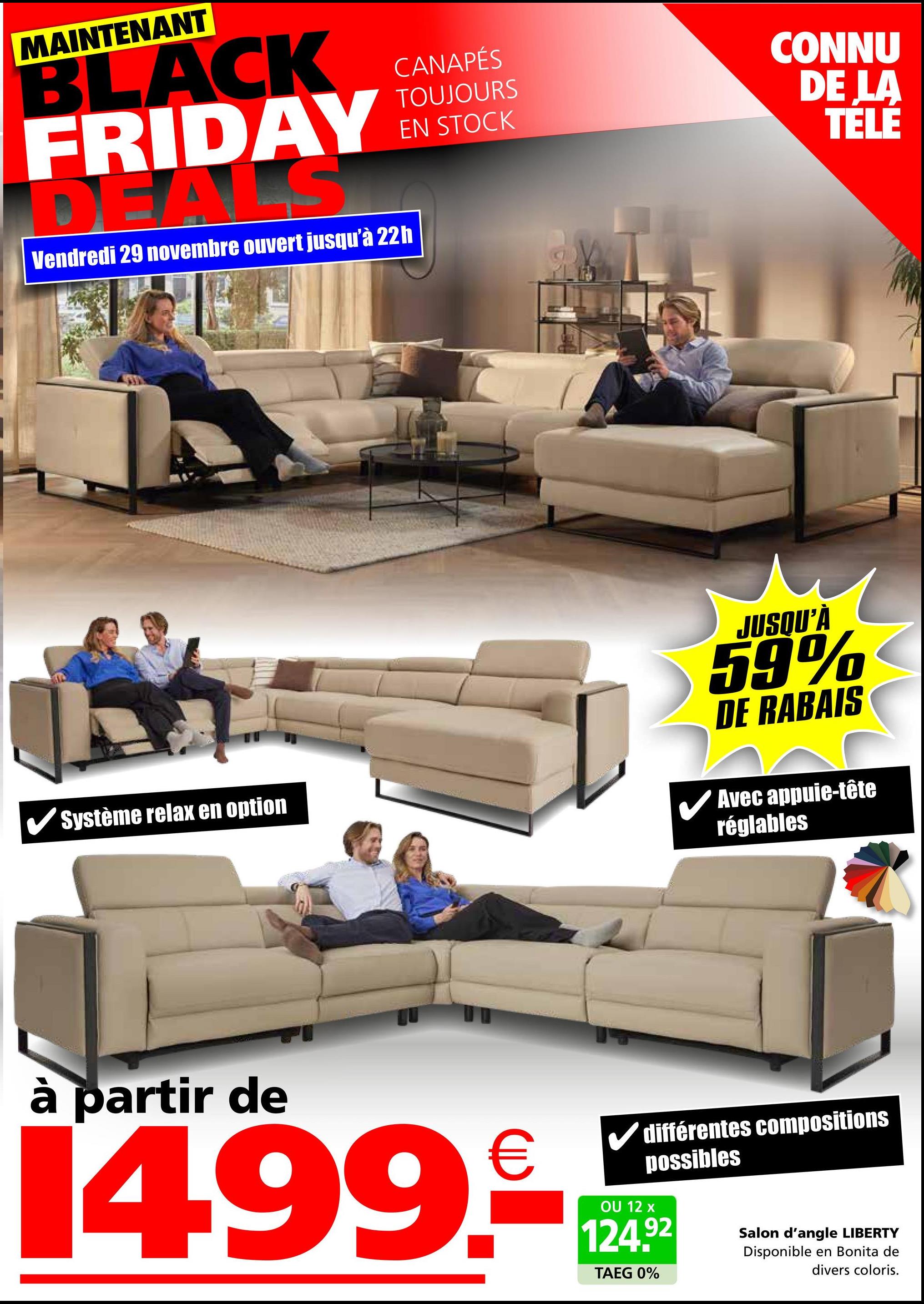 MAINTENANT
BLACK
FRIDAY
DEA S
Vendredi 29 novembre ouvert jusqu'à 22h
CANAPÉS
TOUJOURS
EN STOCK
CONNU
DE LA
TELE
Système relax en option
JUSQU'À
59%
DE RABAIS
Avec appuie-tête
réglables
à partir de
1499.-*
TAEG 0%
différentes compositions
possibles
Salon d'angle LIBERTY
Disponible en Bonita de
divers coloris.