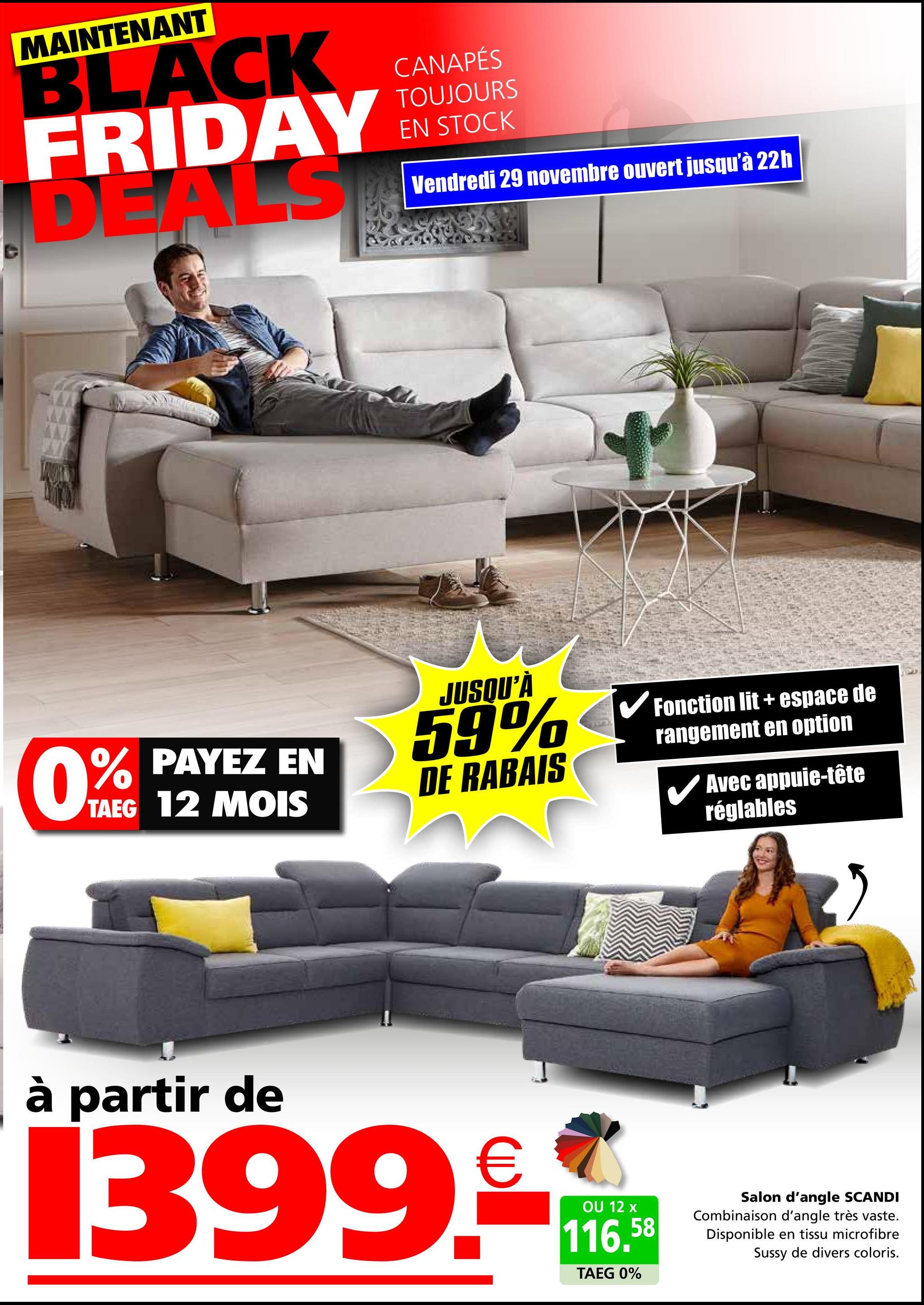 C
MAINTENANT
BLACK
FRIDAY
DEALS
CANAPÉS
TOUJOURS
EN STOCK
Vendredi 29 novembre ouvert jusqu'à 22h
0%
% PAYEZ EN
TAEG 12 MOIS
JUSQU'À
59%
DE RABAIS
✔ Fonction lit + espace de
rangement en option
Avec appuie-tête
réglables
à partir de
1399.-
OU 12 x
116.58
TAEG 0%
Salon d'angle SCANDI
Combinaison d'angle très vaste.
Disponible en tissu microfibre
Sussy de divers coloris.