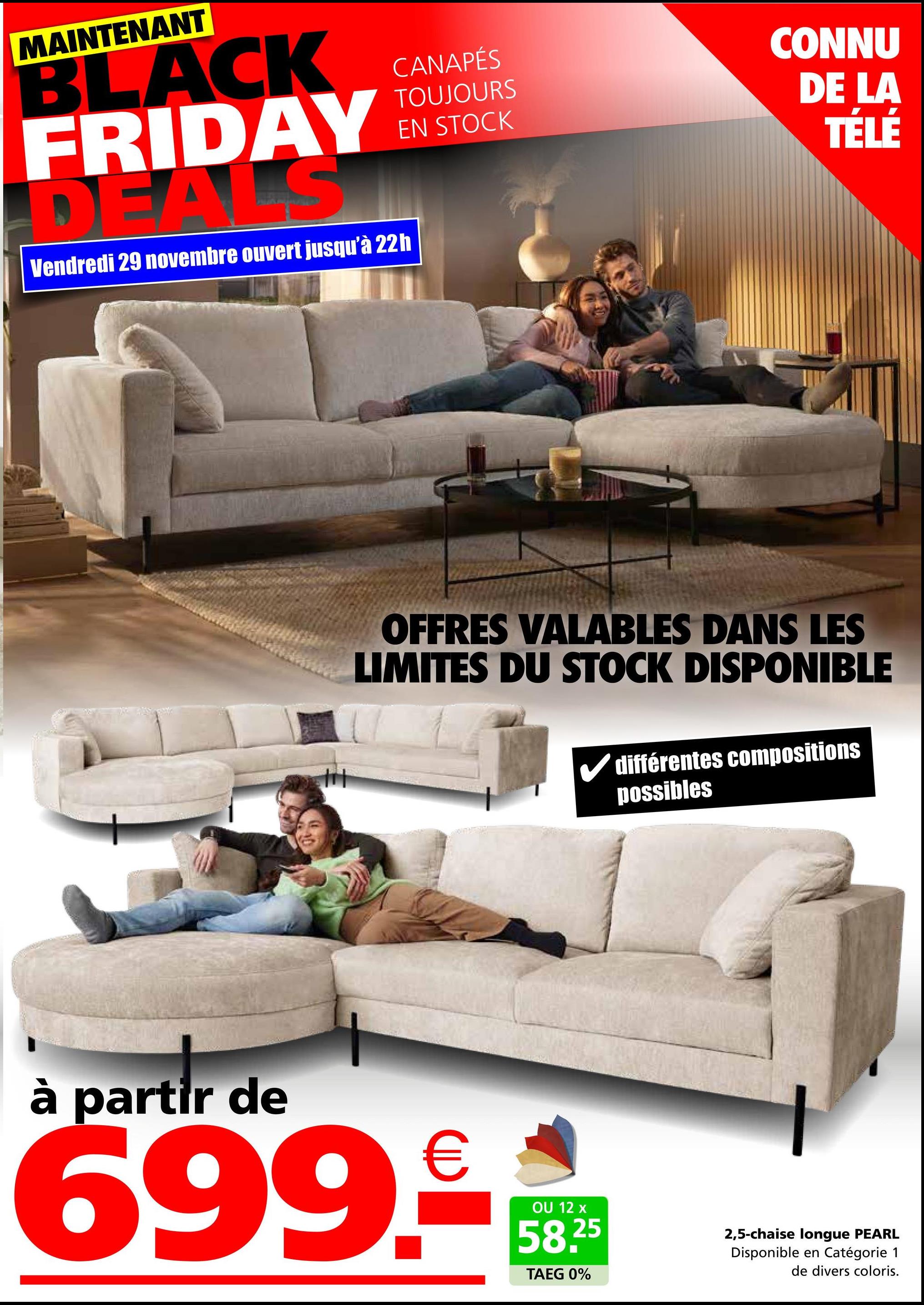 MAINTENANT
BLACK
FRIDAY
DEALS
Vendredi 29 novembre ouvert jusqu'à 22h
CANAPÉS
TOUJOURS
EN STOCK
CONNU
DE LA
TÉLÉ
OFFRES VALABLES DANS LES
LIMITES DU STOCK DISPONIBLE
différentes compositions
possibles
à partir de
699.-
OU 12 x
58.25
TAEG 0%
2,5-chaise longue PEARL
Disponible en Catégorie 1
de divers coloris.