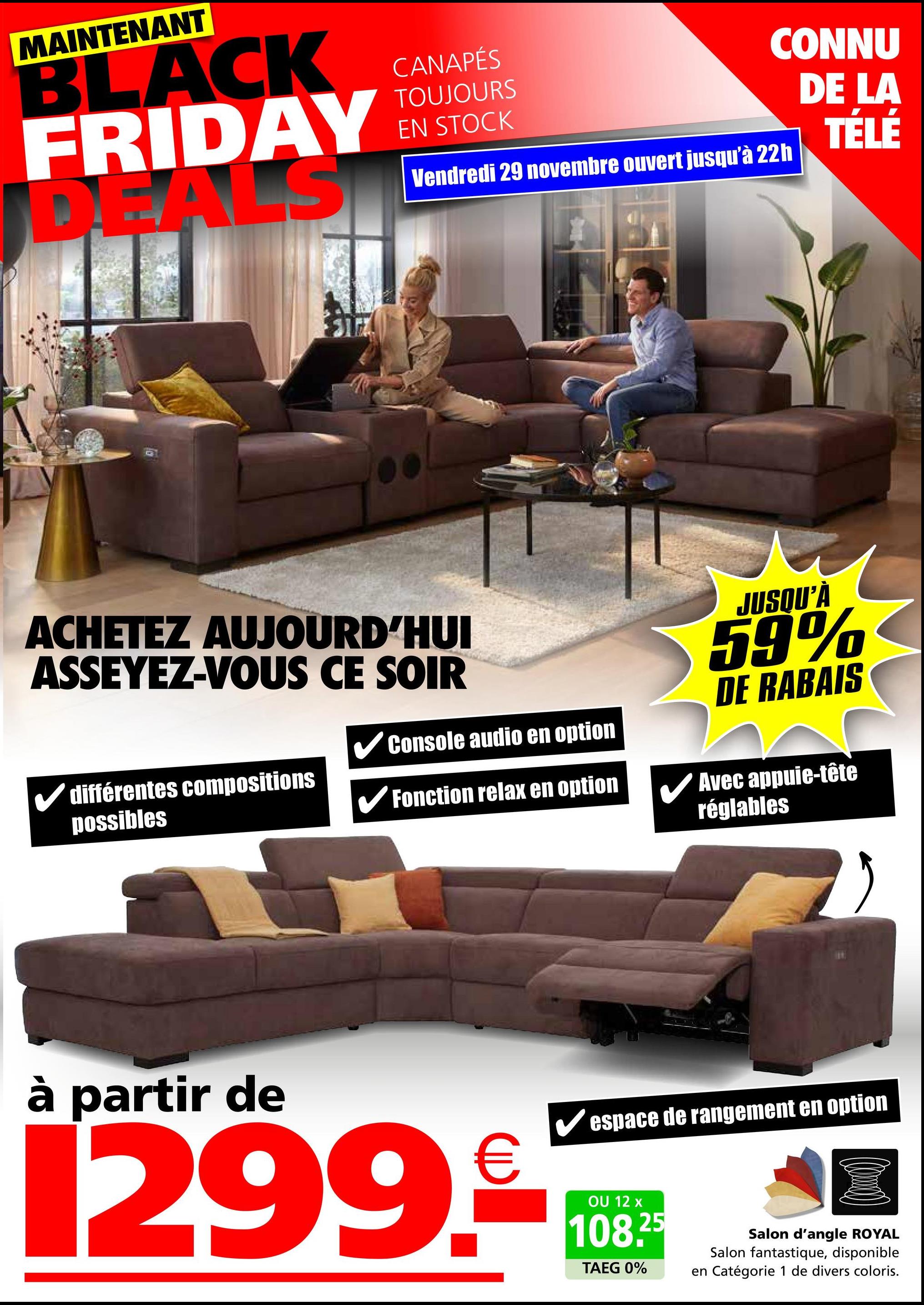 MAINTENANT
BLACK
FRIDAY
DEALS
CANAPÉS
TOUJOURS
EN STOCK
CONNU
DE LA
Vendredi 29 novembre ouvert jusqu'à 22h
TÉLÉ
ACHETEZ AUJOURD'HUI
ASSEYEZ-VOUS CE SOIR
✓ différentes compositions
possibles
✓ Console audio en option
Fonction relax en option
JUSQU'À
59%
DE RABAIS
Avec appuie-tête
réglables
à partir de
Vespace de rangement en option
1299.08
OU
108.25
TAEG 0%
Salon d'angle ROYAL
Salon fantastique, disponible
en Catégorie 1 de divers coloris.