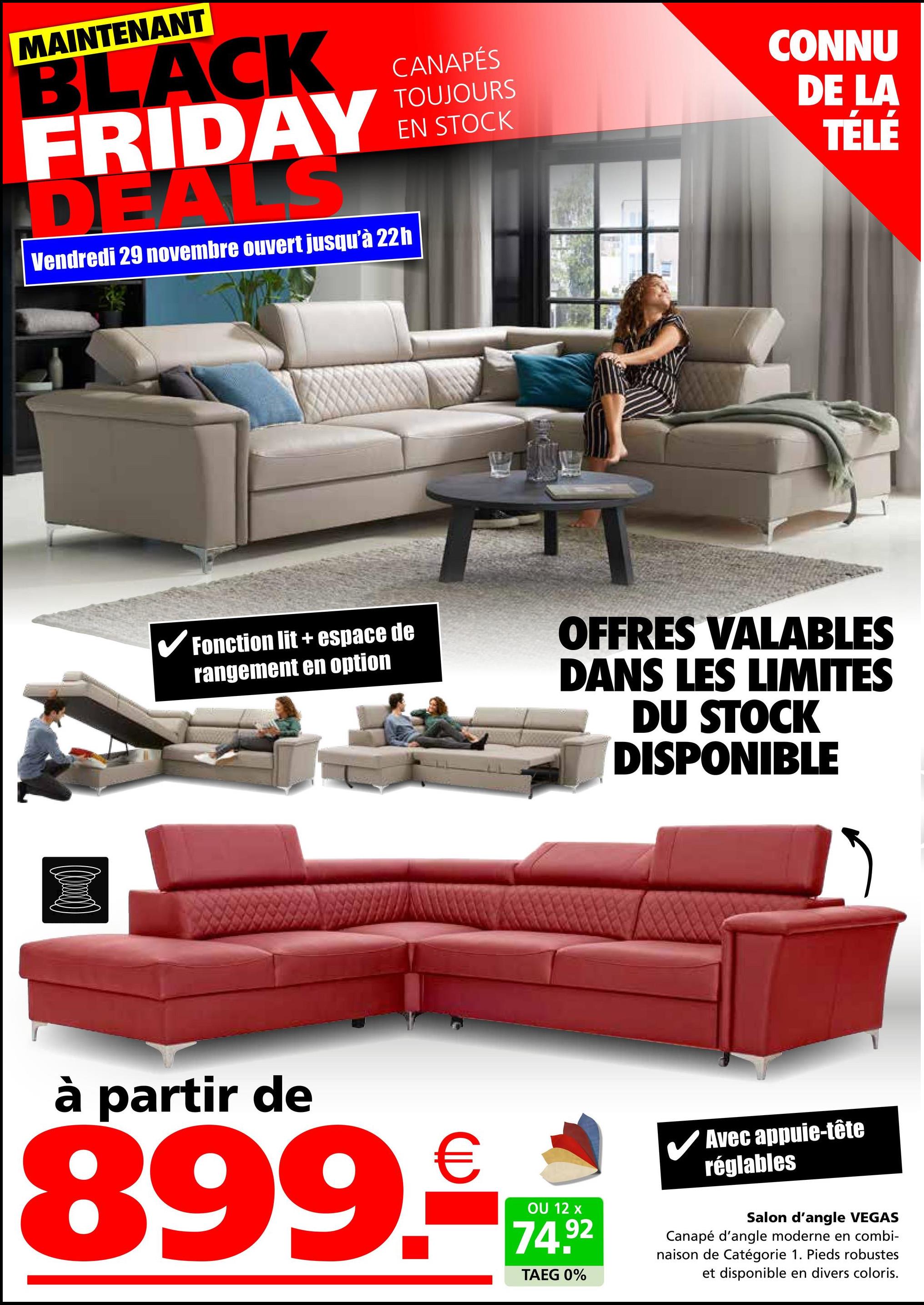 MAINTENANT
BLACK
FRIDAY
DEA
S
Vendredi 29 novembre ouvert jusqu'à 22h
CANAPÉS
TOUJOURS
EN STOCK
CONNU
DE LA
TÉLÉ
✔Fonction lit + espace de
rangement en option
OFFRES VALABLES
DANS LES LIMITES
DU STOCK
DISPONIBLE
à partir de
899.
€
OU 12 x
74.92
TAEG 0%
✓ Avec appuie-tête
réglables
Salon d'angle VEGAS
Canapé d'angle moderne en combi-
naison de Catégorie 1. Pieds robustes
et disponible en divers coloris.