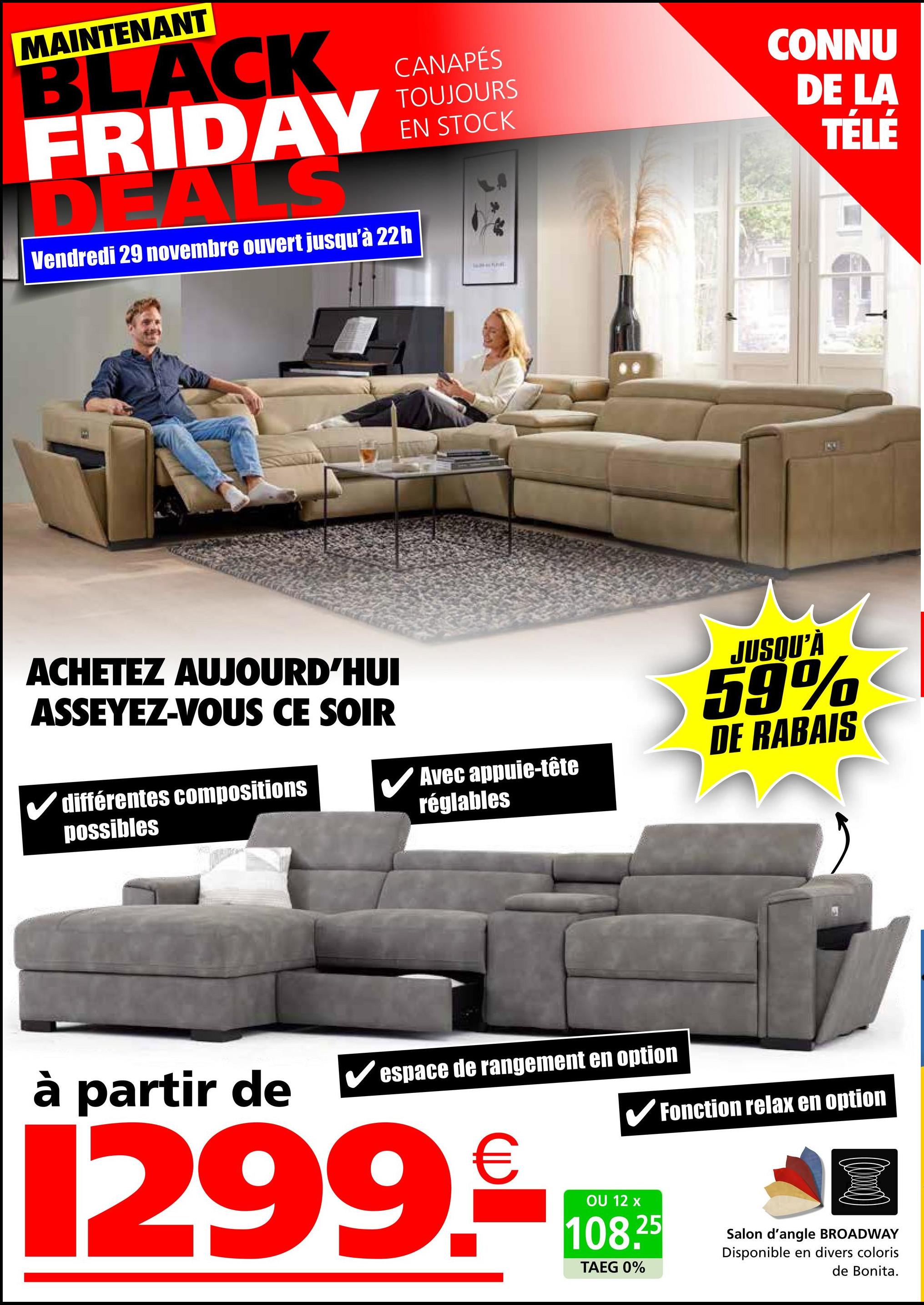 MAINTENANT
BLACK
FRIDAY
DEALS
Vendredi 29 novembre ouvert jusqu'à 22h
ACHETEZ AUJOURD'HUI
ASSEYEZ-VOUS CE SOIR
différentes compositions
possibles
CANAPÉS
TOUJOURS
EN STOCK
Avec appuie-tête
réglables
CONNU
DE LA
TÉLÉ
JUSQU'À
59%
DE RABAIS
à partir de
espace de rangement en option
1299.
✔Fonction relax en option
OU 12 x
108.25
TAEG 0%
Salon d'angle BROADWAY
Disponible en divers coloris
de Bonita.