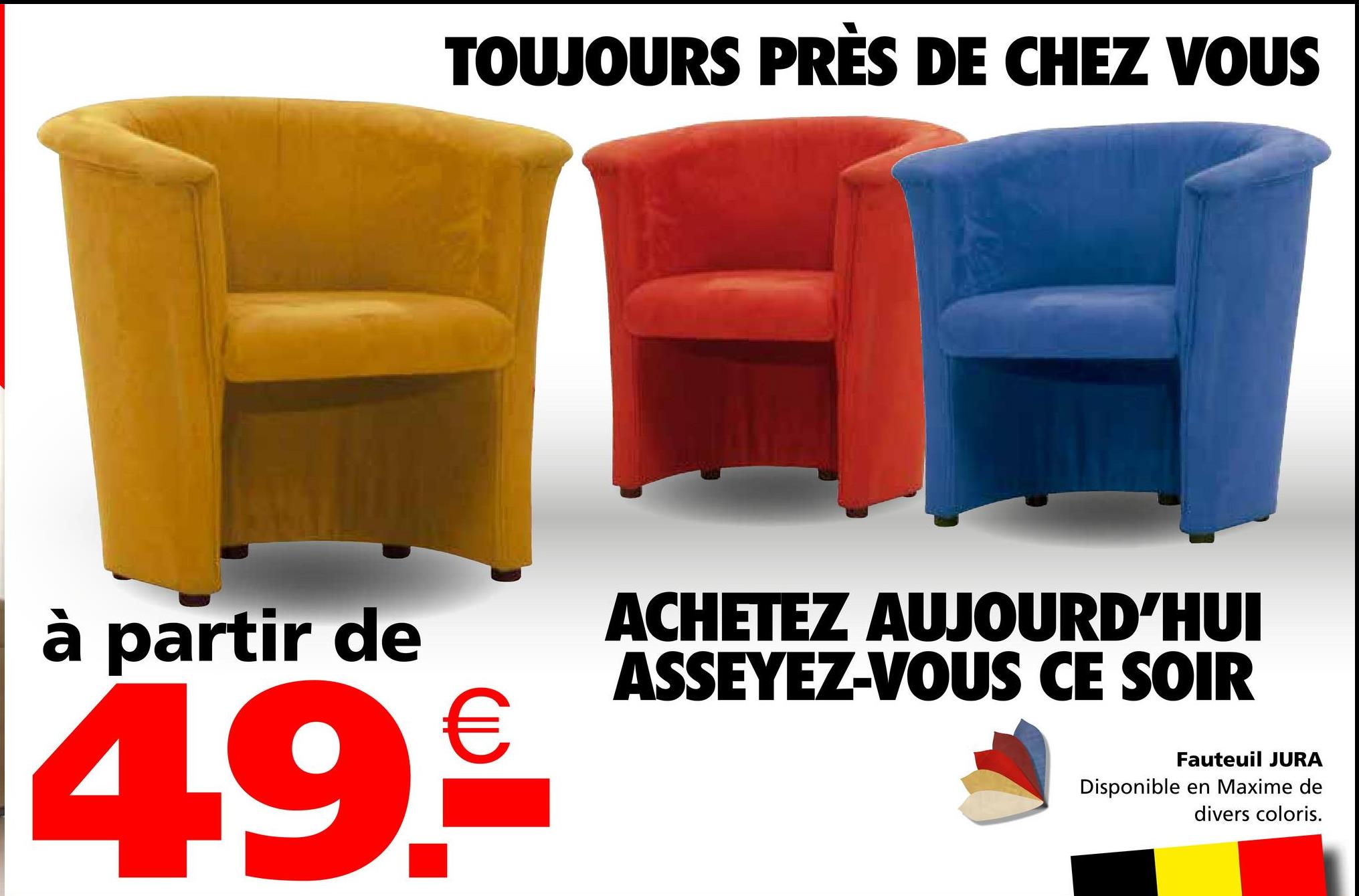 TOUJOURS PRÈS DE CHEZ VOUS
à partir de
49.€
ACHETEZ AUJOURD'HUI
ASSEYEZ-VOUS CE SOIR
Fauteuil JURA
Disponible en Maxime de
divers coloris.