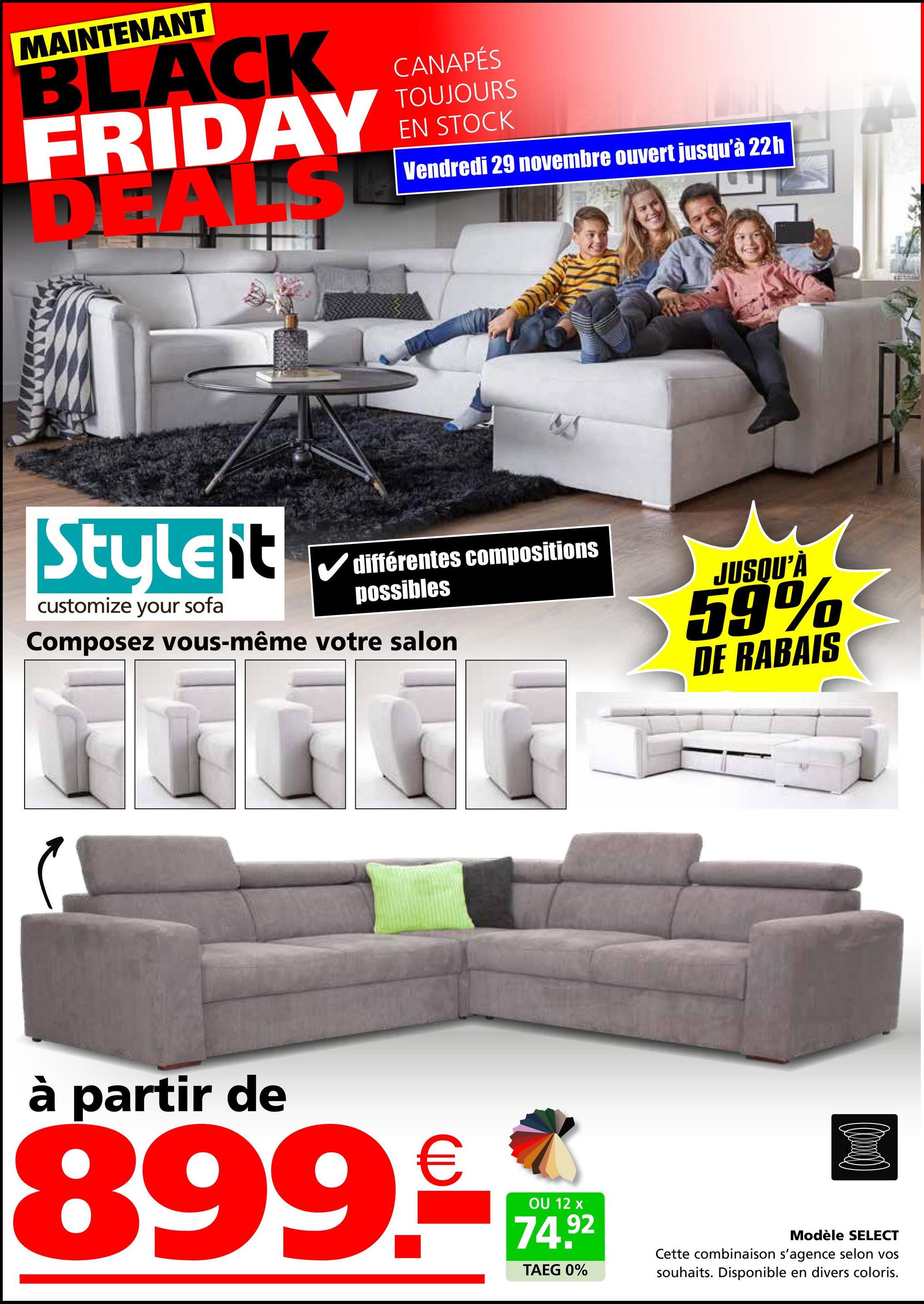 MAINTENANT
BLACK
FRIDAY
D ALS
CANAPÉS
TOUJOURS
EN STOCK
Vendredi 29 novembre ouvert jusqu'à 22h
Styleit
customize your sofa
différentes compositions
possibles
Composez vous-même votre salon
JUSQU'À
59%
م
DE RABAIS
à partir de
899.-
OU 12 x
74.92
TAEG 0%
Modèle SELECT
Cette combinaison s'agence selon vos
souhaits. Disponible en divers coloris.