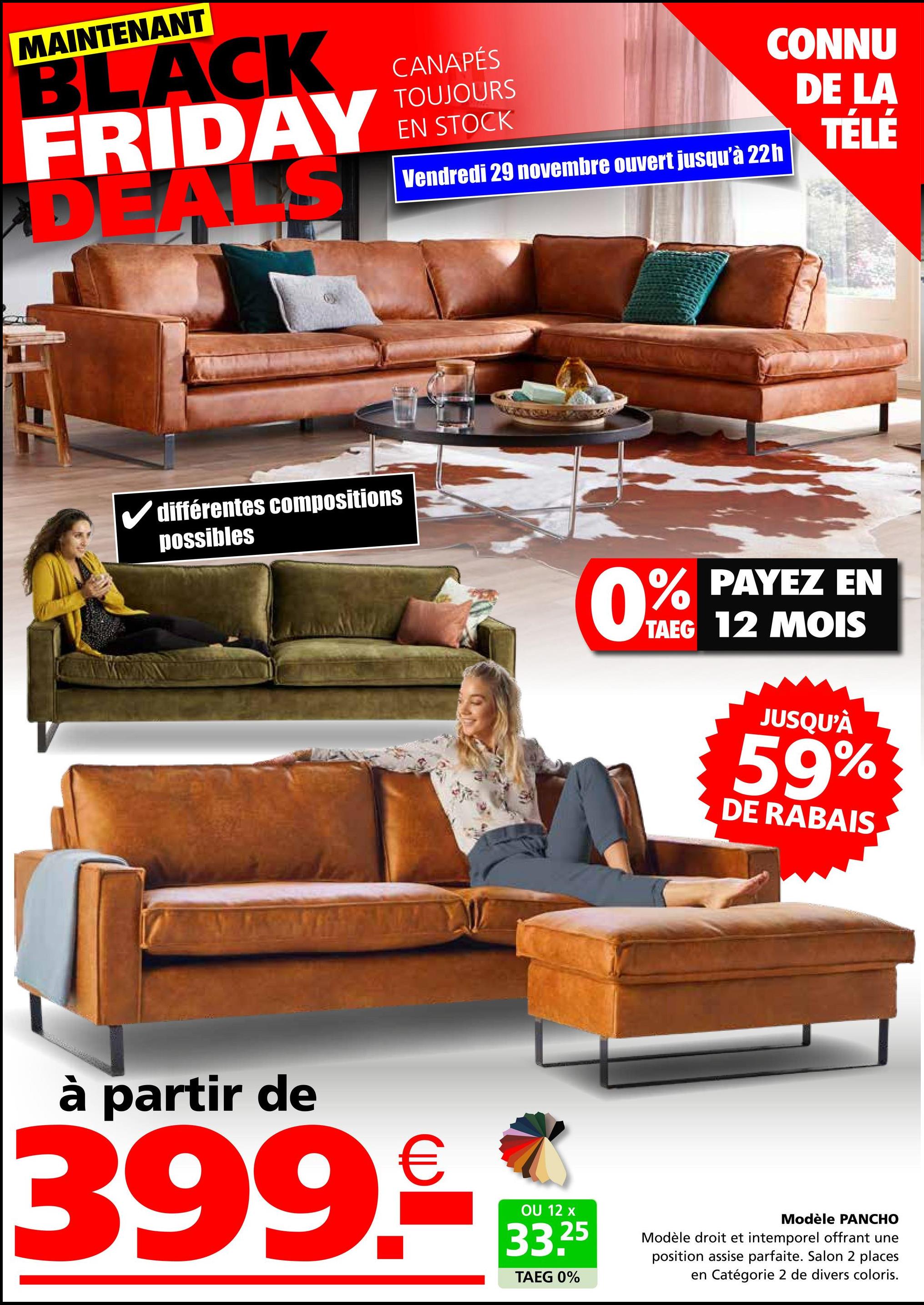 MAINTENANT
BLACK
FRIDAY
DEALS
CANAPÉS
TOUJOURS
EN STOCK
Vendredi 29 novembre ouvert jusqu'à 22h
CONNU
DE LA
TÉLÉ
différentes compositions
possibles
0%
PAYEZ EN
TAEG 12 MOIS
JUSQU'À
59%
DE RABAIS
à partir de
399€
OU 12 x
33.25
TAEG 0%
Modèle PANCHO
Modèle droit et intemporel offrant une
position assise parfaite. Salon 2 places
en Catégorie 2 de divers coloris.