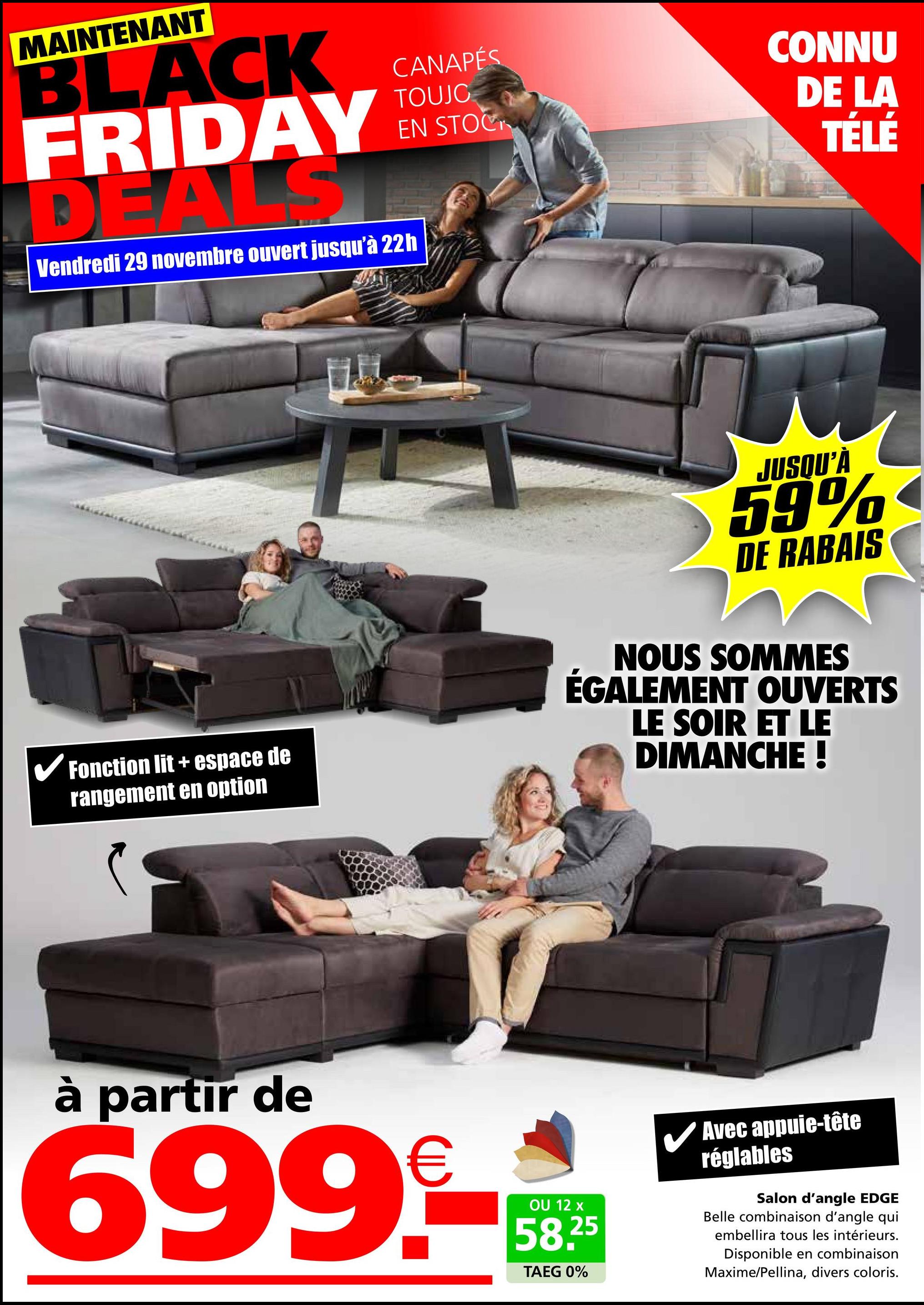 CANAPÉS
TOUJO
EN STOCK
MAINTENANT
BLACK
FRIDAY
DEALS
Vendredi 29 novembre ouvert jusqu'à 22h
CONNU
DE LA
TÉLÉ
✓ Fonction lit + espace de
rangement en option
JUSQU'À
59%
DE RABAIS
NOUS SOMMES
ÉGALEMENT OUVERTS
LE SOIR ET LE
DIMANCHE !
à partir de
699.-
OU 12 x
58.25
TAEG 0%
Avec appuie-tête
réglables
Salon d'angle EDGE
Belle combinaison d'angle qui
embellira tous les intérieurs.
Disponible en combinaison
Maxime/Pellina, divers coloris.