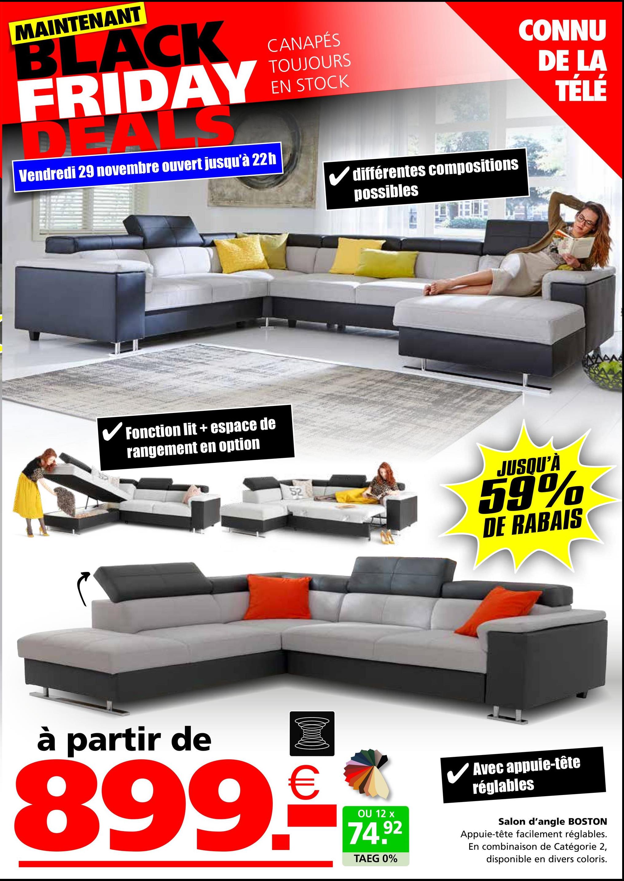 MAINTENANT
BLACK
FRIDAY
LS
Vendredi 29 novembre ouvert jusqu'à 22h
CANAPÉS
TOUJOURS
EN STOCK
✓ différentes compositions
possibles
Fonction lit+ espace de
rangement en option
52
CONNU
DE LA
TÉLÉ
JUSQU'À
59%
DE RABAIS
à partir de
€
899.-
OU 12 x
74.92
TAEG 0%
✓ Avec appuie-tête
réglables
Salon d'angle BOSTON
Appuie-tête facilement réglables.
En combinaison de Catégorie 2,
disponible en divers coloris.