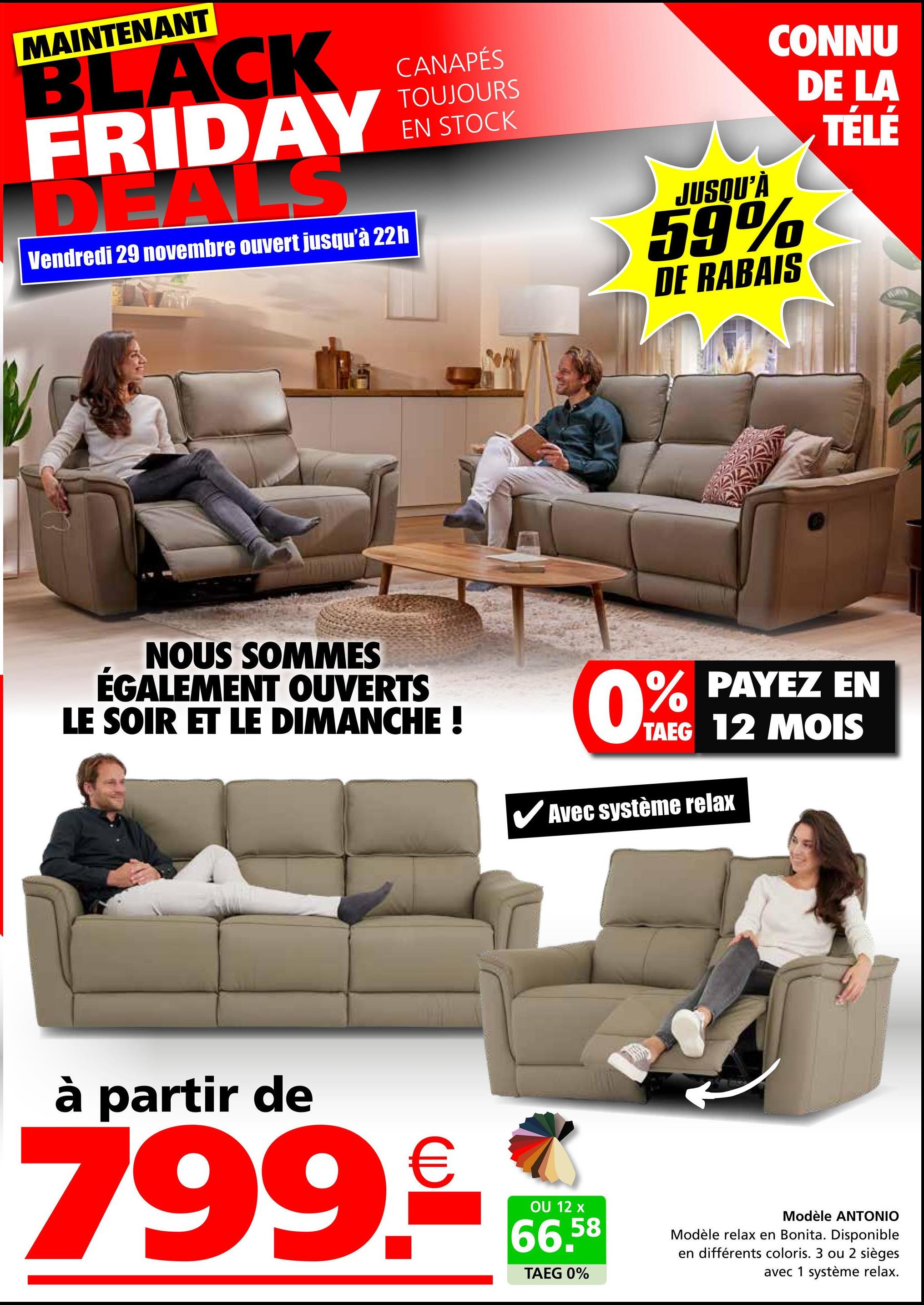 MAINTENANT
BLACK
FRIDAY
DEALS
Vendredi 29 novembre ouvert jusqu'à 22h
CANAPÉS
TOUJOURS
EN STOCK
JUSQU'À
CONNU
DE LA
59%
DE RABAIS
TÉLÉ
NOUS SOMMES
ÉGALEMENT OUVERTS
LE SOIR ET LE DIMANCHE !
0% PAYEZ EN
TAEG 12 MOIS
Avec système relax
à partir de
799.90
OU 12 x
66,58
TAEG 0%
Modèle ANTONIO
Modèle relax en Bonita. Disponible
en différents coloris. 3 ou 2 sièges
avec 1 système relax.