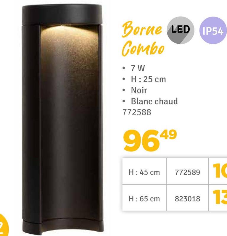 Borne LED IP54
Combo
•
• 7 W
H: 25 cm
• Noir
Blanc chaud
772588
9649
H: 45 cm
772589
10
H: 65 cm
823018 13