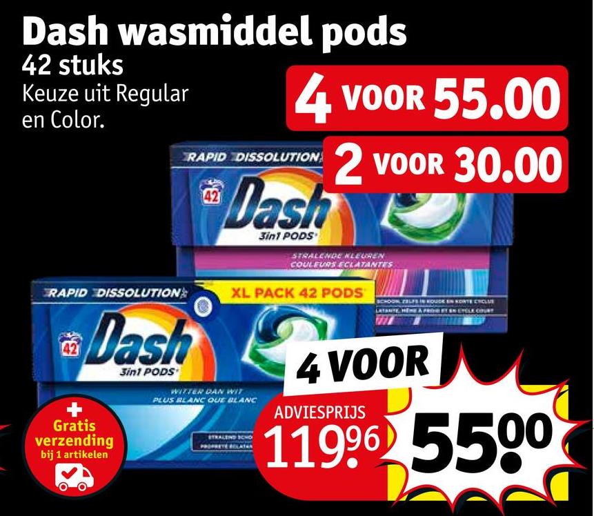 Dash wasmiddel pods
42 stuks
Keuze uit Regular
en Color.
4 VOOR 55.00
2 VOOR 30.00
RAPID DISSOLUTION
Dash
3in1 PODS
STRALENDE KLEUREN
COULEURS ECLATANTES
RAPID DISSOLUTION
XL PACK 42 PODS
SCHOON ZELFS IN HOUDEN KORTE ENCL
Dash
Gratis
verzending
bij 1 artikelen
3in1 PODS
WITTER DAN WIT
PLUS BLANC QUE BLANC
STRALEND SCHO
PRETE RELATAN
4 VOOR
ADVIESPRIJS
11996 5500