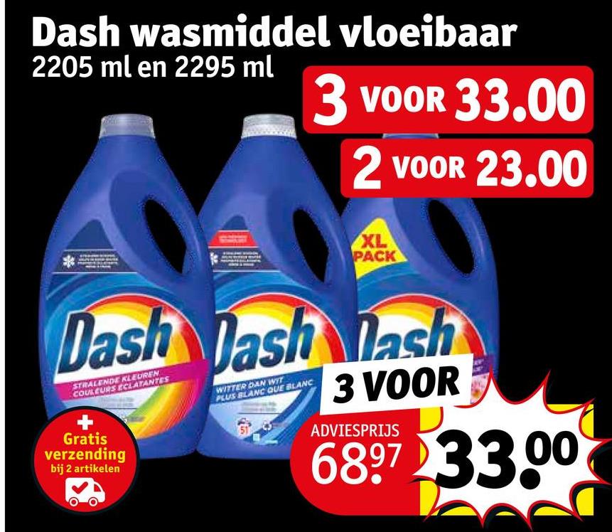 Dash wasmiddel vloeibaar
2205 ml en 2295 ml
3 VOOR 33.00
2 VOOR 23.00
XL
PACK
Dash Dash Dash
STRALENDE KLEUREN
COULEURS ECLATANTES
Gratis
verzending
bij 2 artikelen
WITTER DAN WIT
PLUS BLANC QUE BLANC
3 VOOR
ADVIESPRIJS
6897 33.00