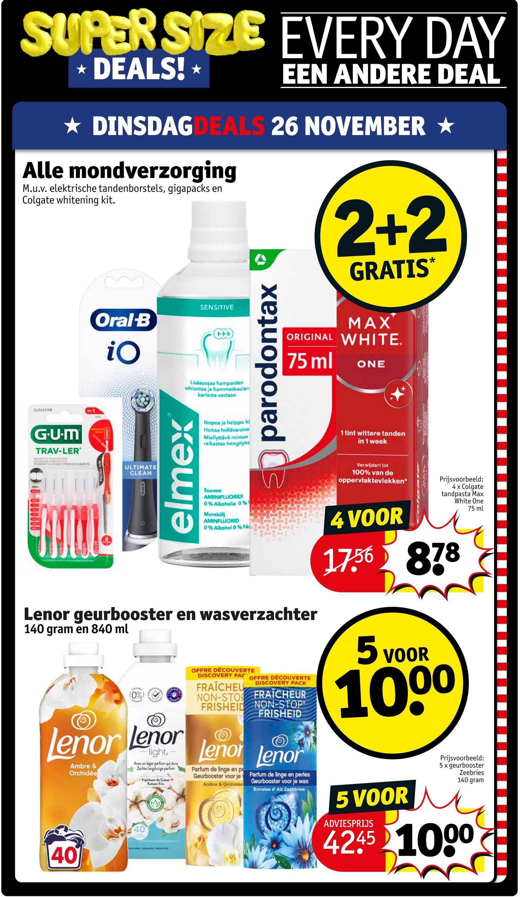 SUPER SIZE EVERY DAY
* DEALS! *
EEN ANDERE DEAL
★ DINSDAGDEALS 26 NOVEMBER ★
Alle mondverzorging
M.u.v. elektrische tandenborstels, gigapacks en
Colgate whitening kit.
SUNSTAR
01
ta
Oral-B
iO
SENSITIVE
+++
Lisäsuojaa hampaiden
vihlontaa ja hammaskaulan
kariesta vastaan
parodontax
2+2
GRATIS
MAX
ORIGINAL WHITE.
75 ml
ONE
*
G.U.M
TRAV-LER'
SONETTE NEONTA
ULTIMATE
CLEAN
Oral
elmex
Nopea ja helppo ki
Hoitaa hellävaraise
Miellyttävä mintun
raikastaa hengityks
1 tint wittere tanden
in 1 week
Suuvesi
AMIINIFLUORIDI
0% Alkoholia 0%
Munskölj
AMINFLUORID
0% Alkohol 0% Fa
Lenor geurbooster en wasverzachter
140 gram en 840 ml
(0%)
Lenor Lenor
Ambre &
Orchidée
light-
Avec un léger parfum qui dure
Zachte langdurige parfum
40
40
Fraicheur de Coton
Katoen Fris
OFFRE DÉCOUVERTE
DISCOVERY PAC OFFRE DÉCOUVERTE
DISCOVERY PACK
FRAÎCHEU
NON-STOP FRAÎCHEUR
FRISHEID NON-STOP
FRISHEID
Lenor Lenor
Parfum de linge en pe
Geurbooster voor je
Parfum de linge en perles
Ambre & Orchidée Geurbooster voor je was
Envoleo d' Air Zeebbries
Verwijdert tot
100% van de
oppervlaktevlekken*
4 VOOR
Prijsvoorbeeld:
4 x Colgate
tandpasta Max
White One
75 ml
17.56 878
5 VOOR
1000
Prijsvoorbeeld:
5 x geurbooster
Zeebries
140 gram
5 VOOR M
ADVIESPRIJS
4245 1000