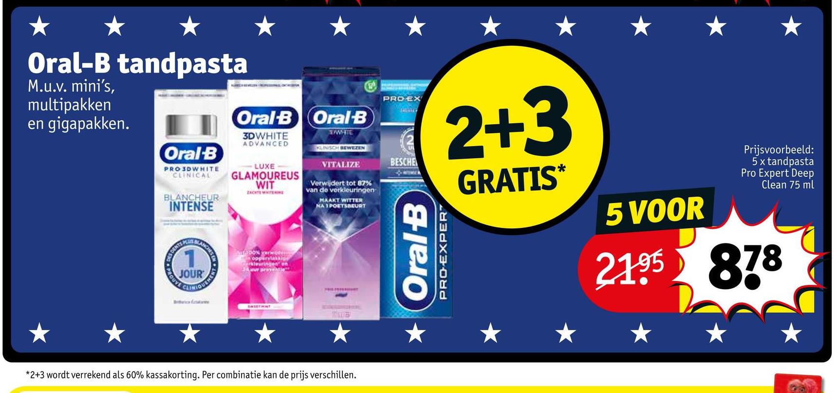 Oral-B tandpasta
M.u.v. mini's,
multipakken
en gigapakken.
Oral-B
PROSDWHITE
CLINICAL
BLANCHEUR
INTENSE
DES DEN
MANCHES
Oral-B Oral B
3DWHITE
ADVANCED
-LUXE
GLAMOUREUS
WIT
ZACK WHITENIN
1
JOUR
CLINIQUEMENT
Batane
100% verw
n oppervlakkige
Cerkleuringes on
Jamur Braventie
ROUTE
WHTE
KLINISCH BEWEZEN
VITALIZE
Verwijdert tot 87%
van de verkleuringen
MAAKT WITTER
NA 1 POETSBEURT
EASETMINT
TIDE
PRO EX
BESCHE
2+3
PRO-EXPERT
* Oral-B
GRATIS*
5 VOOR
Prijsvoorbeeld:
5 x tandpasta
Pro Expert Deep
Clean 75 ml
2195 878
*2+3 wordt verrekend als 60% kassakorting. Per combinatie kan de prijs verschillen.