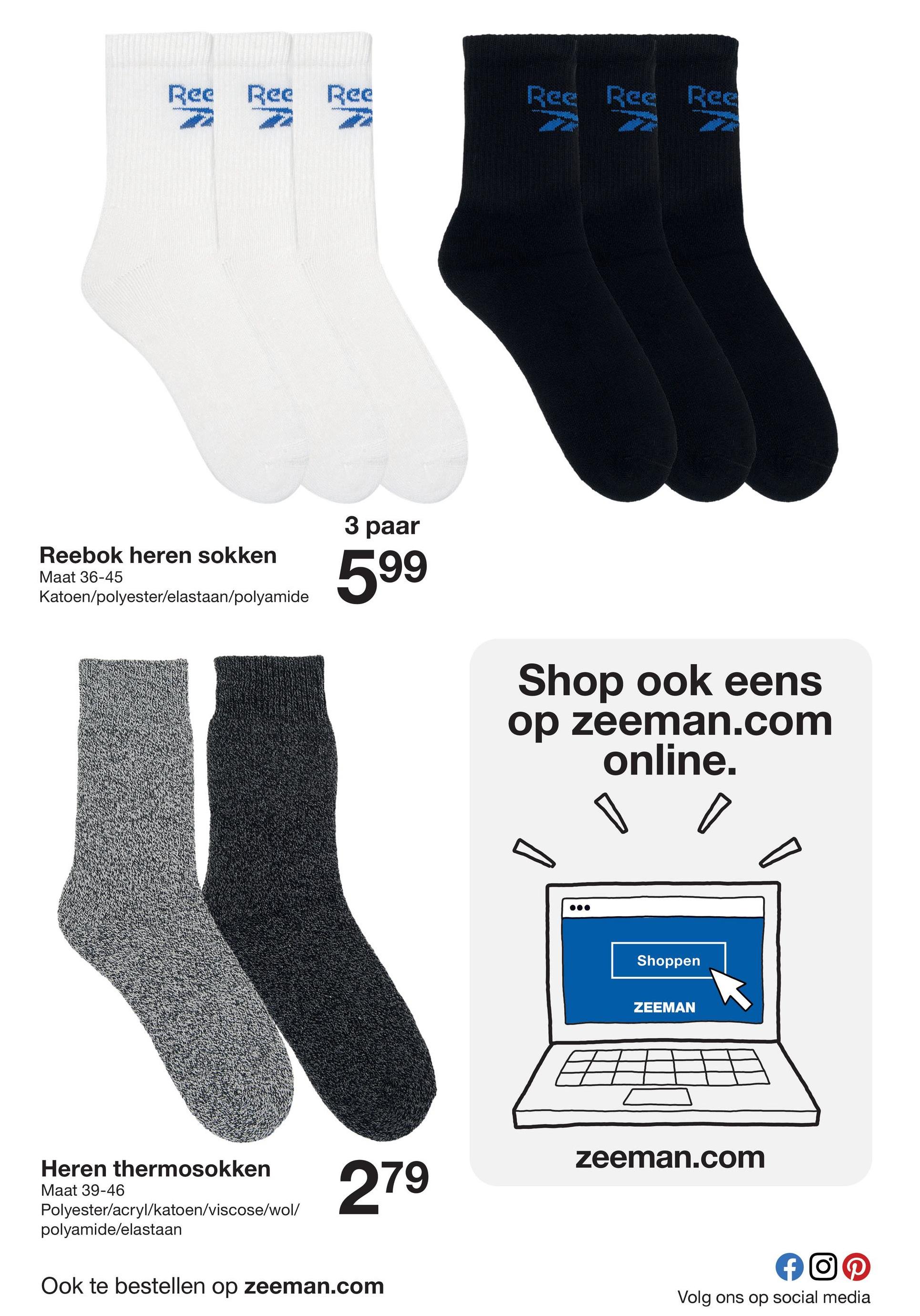 Ree Ree Ree
Ree Ree Ree
Reebok heren sokken
Maat 36-45
Katoen/polyester/elastaan/polyamide
3 paar
599
Shop ook eens
op zeeman.com
online.
Shoppen
ZEEMAN
zeeman.com
279
Heren thermosokken
Maat 39-46
Polyester/acryl/katoen/viscose/wol/
polyamide/elastaan
Ook te bestellen op zeeman.com
Volg ons op social media