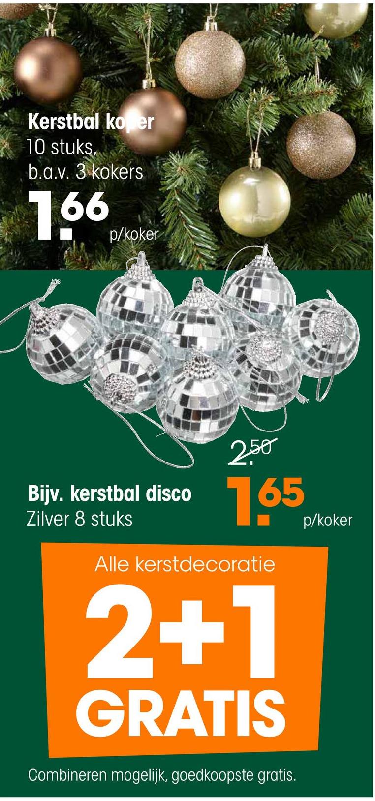 Kerstbal ko er
10 stuks
b.a.v. 3 kokers
166 phoker
p/koker
250
Bijv. kerstbal disco
Zilver 8 stuks
165
Alle kerstdecoratie
2+1
GRATIS
Combineren mogelijk, goedkoopste gratis.
p/koker