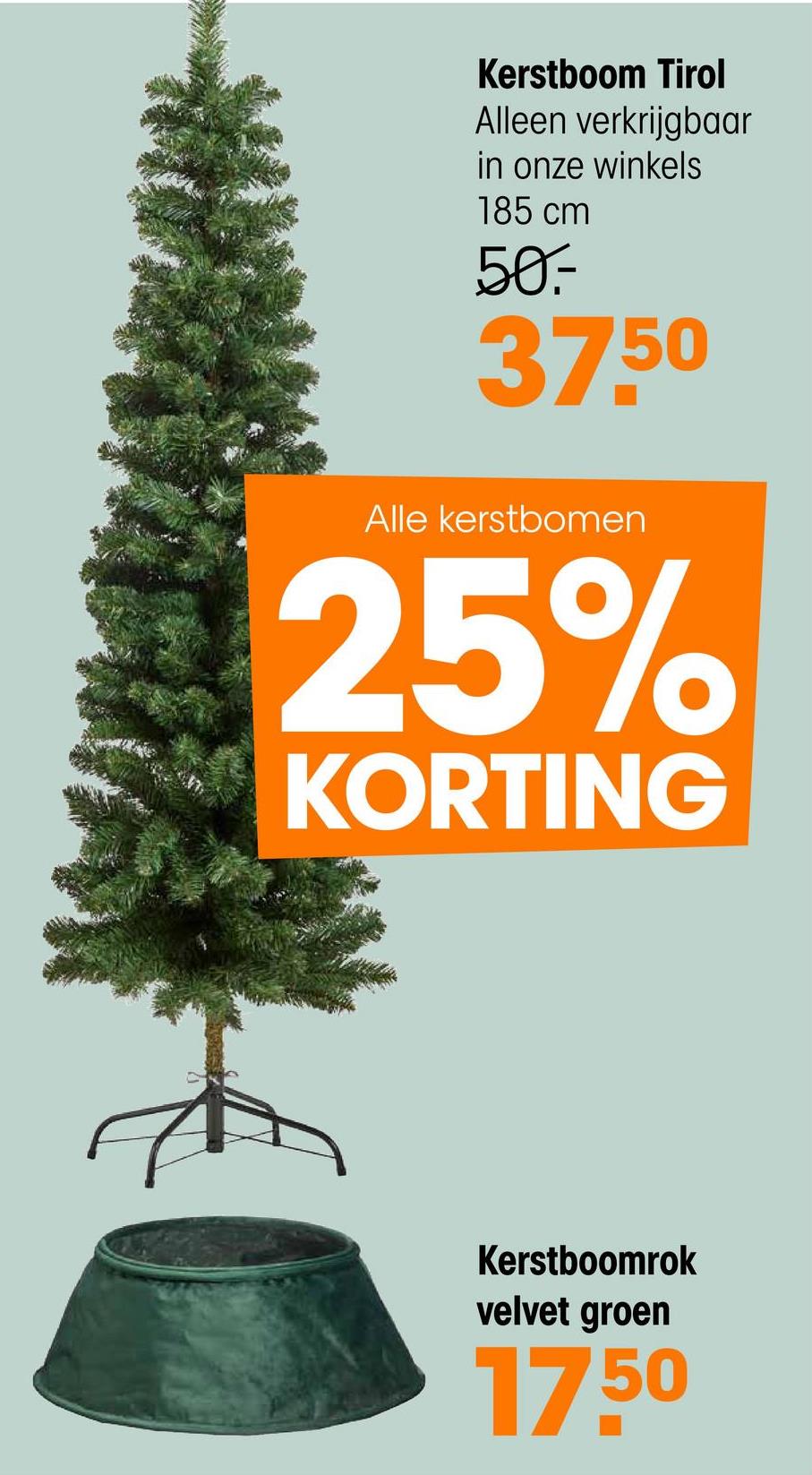 Kerstboom Tirol
Alleen verkrijgbaar
in onze winkels
185 cm
50.-
37.50
Alle kerstbomen
25%
KORTING
Kerstboomrok
velvet groen
17.50