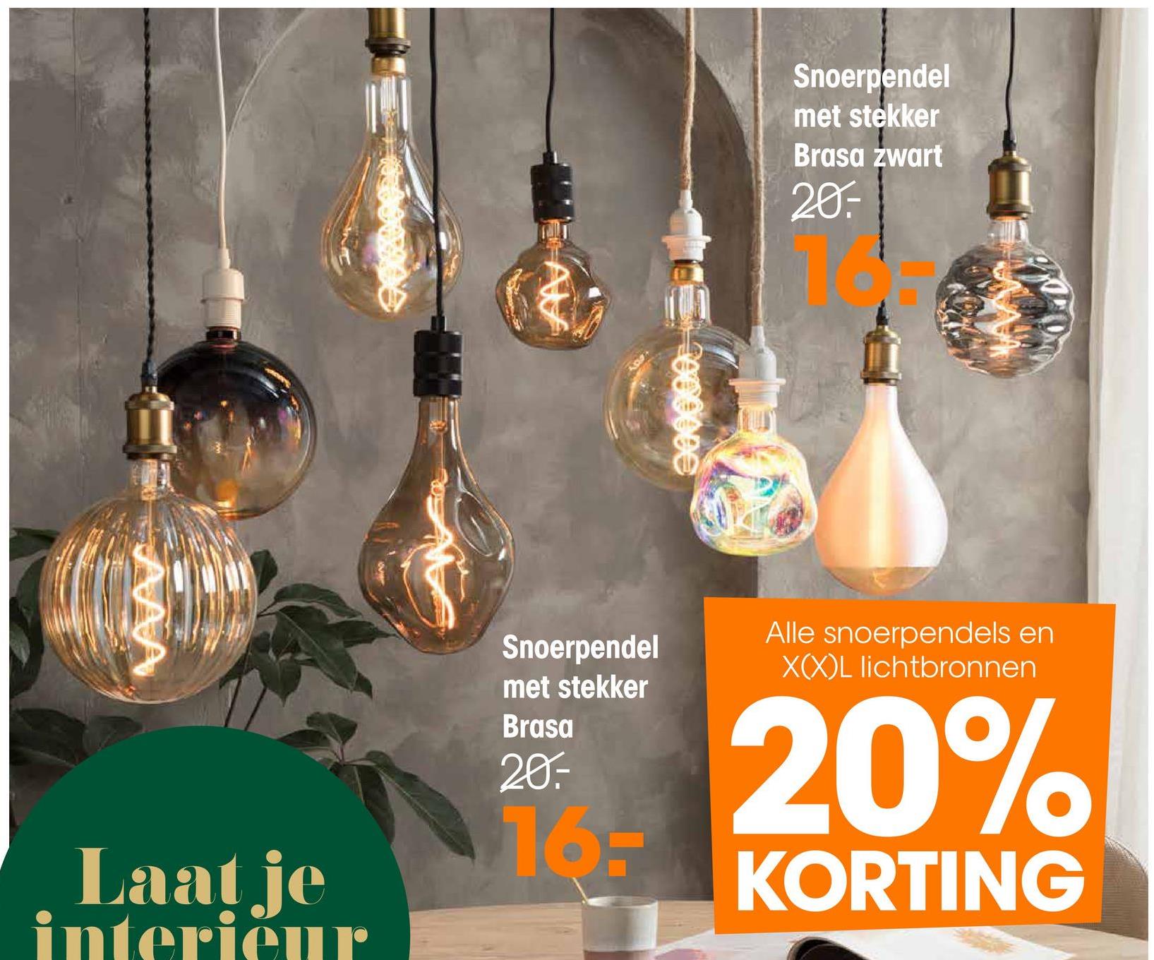 Snoerpendel
met stekker
Brasa zwart
20.-
000000
AAA
Laat je
interieur
Snoerpendel
met stekker
Brasa
20.-
16-
Alle snoerpendels en
XXL lichtbronnen
20%
KORTING