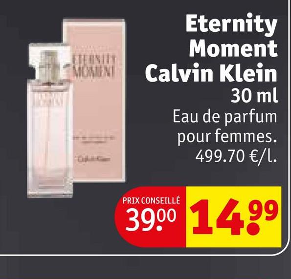 Eternity
Moment
ETERNITY
MOMENT
Calvin Klein
30 ml
PRIX CONSEILLÉ
Eau de parfum
pour femmes.
499.70 €/L.
39.00 14.99