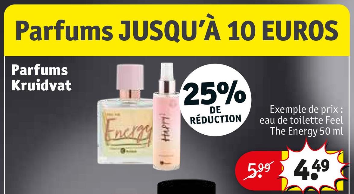 Parfums JUSQU'À 10 EUROS
Parfums
Kruidvat
25%
DE
Energy
HAPPY!
Exemple de prix :
RÉDUCTION
eau de toilette Feel
The Energy 50 ml
599 449