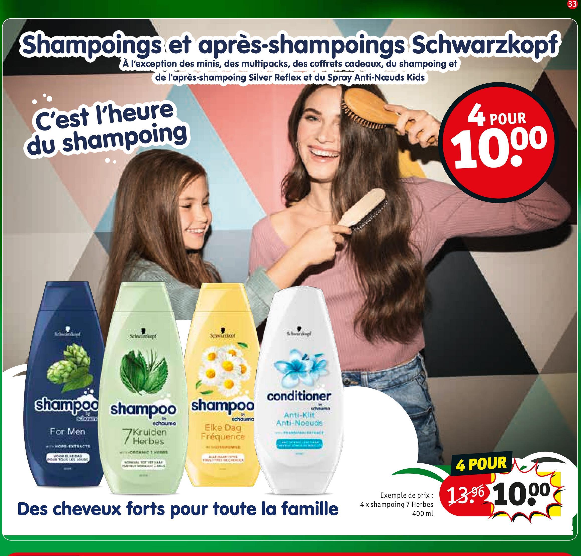 Shampoings et après-shampoings Schwarzkopf
À l'exception des minis, des multipacks, des coffrets cadeaux, du shampoing et
de l'après-shampoing Silver Reflex et du Spray Anti-Nœuds Kids
C'est l'heure
du shampoing
4 POUR
1000
Schwächopt
Schwarzkopf
shampoo shampoo shampoo
schauma
For Men
7 Kruiden
Herbes
schauma
Elke Dag
Fréquence
conditioner
schouma
Anti-Klit
Anti-Noeuds
HOPS EXTRACTS
4 POUR
Exemple de prix:
13.96 1000
Des cheveux forts pour toute la famille
4 x shampoing 7 Herbes
400 ml
33