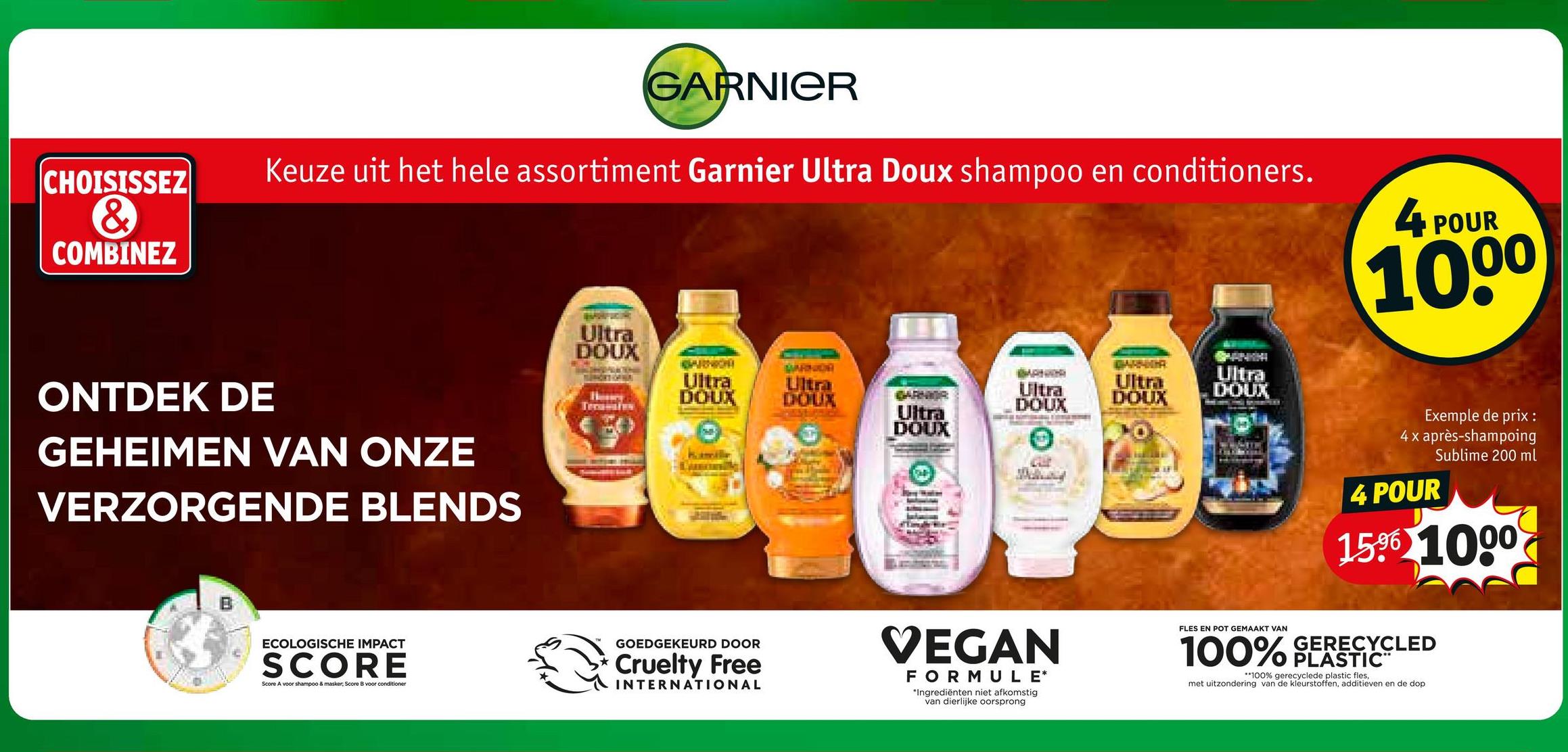 CHOISISSEZ
&
COMBINEZ
GARNIER
Keuze uit het hele assortiment Garnier Ultra Doux shampoo en conditioners.
4 POUR
1000
ONTDEK DE
GEHEIMEN VAN ONZE
VERZORGENDE BLENDS
Ultra
DOUX
BARNICH
TUMORS GRNIA
Ultra
DOUX
Ultra
DOUX
Ultra
DOUX
GARNIGA
Ultra
DOUX
Ultra
DOUX
Ultra
DOUX
Exemple de prix :
4 x après-shampoing
4 POUR
Sublime 200 ml
1596 1000
B
ECOLOGISCHE IMPACT
SCORE
Score A voor shampoo & masker, Score B voor conditioner
GOEDGEKEURD DOOR
Cruelty Free
INTERNATIONAL
VEGAN
FORMULE*
*Ingrediënten niet afkomstig
van dierlijke oorsprong
FLES EN POT GEMAAKT VAN
100%
GERECYCLED
PLASTIC™
**100% gerecyclede plastic fles,
met uitzondering van de kleurstoffen, additieven en de dop