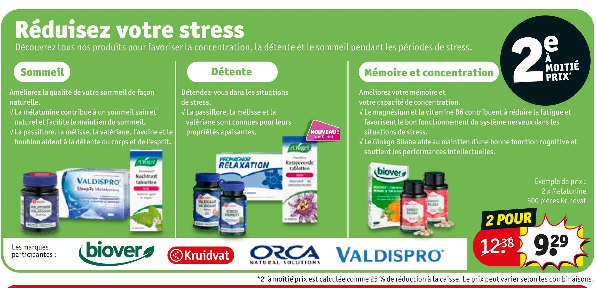 Réduisez votre stress
Découvrez tous nos produits pour favoriser la concentration, la détente et le sommeil pendant les périodes de stress.
Sommeil
Améliorez la qualité de votre sommeil de façon
naturelle.
✓ La mélatonine contribue à un sommeil sain et
naturel et facilite le maintien du sommeil.
✓ La passiflore, la mélisse, la valériane, l'avoine et le
houblon aident à la détente du corps et de l'esprit.
VALDISPRO
Sleepy Melatoning
AVogel
Nachos!
tabletten
Détente
Détendez-vous dans les situations
de stress.
✓ La passiflore, la mélisse et la
valériane sont connues pour leurs
propriétés apaisantes.
NOUVEAU!
chez Kruidvat
AVogel
PROMAGNOR
RELAXATION
tabletten
Mémoire et concentration
Améliorez votre mémoire et
votre capacité de concentration.
e
29
MOITIÉ
PRIX*
✓ Le magnésium et la vitamine B6 contribuent à réduire la fatigue et
favorisent le bon fonctionnement du système nerveux dans les
situations de stress.
✓ Le Ginkgo Biloba aide au maintien d'une bonne fonction cognitive et
soutient les performances intellectuelles.
biover
Les marques
participantes :
biover
Kruidvat
NATURAL SOLUTIONS
ORCA VALDISPRO
Exemple de prix :
2 x Melatonine
500 pièces Kruidvat
2 POUR
1238 929
*2e à moitié prix est calculée comme 25 % de réduction à la caisse. Le prix peut varier selon les combinaisons.