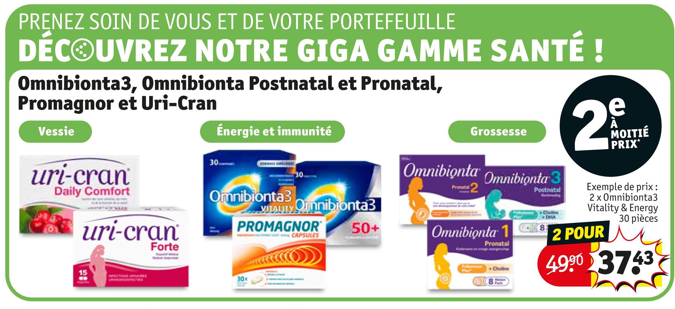 PRENEZ SOIN DE VOUS ET DE VOTRE PORTEFEUILLE
DÉCOUVREZ NOTRE GIGA GAMME SANTÉ !
Omnibionta3, Omnibionta Postnatal et Pronatal,
Promagnor et Uri-Cran
Vessie
Énergie et immunité
30-
uri-cran
Daily Comfort
uri-cran
Forte
Omnibionta3
VITALITY Omnibionta3
PROMAGNOR®
MALINĖS VALTESİ CAPSULES
15
50+
Grossesse
Omnibionta Omnibionta 3
Pronatal
2
Omnibionta 1
Pronatal
Choline
Postnatal
2
e
A
MOITIÉ
PRIX*
Exemple de prix:
2 x Omnibionta3
Vitality & Energy
30 pièces
2 POUR
4.990 3743
30x