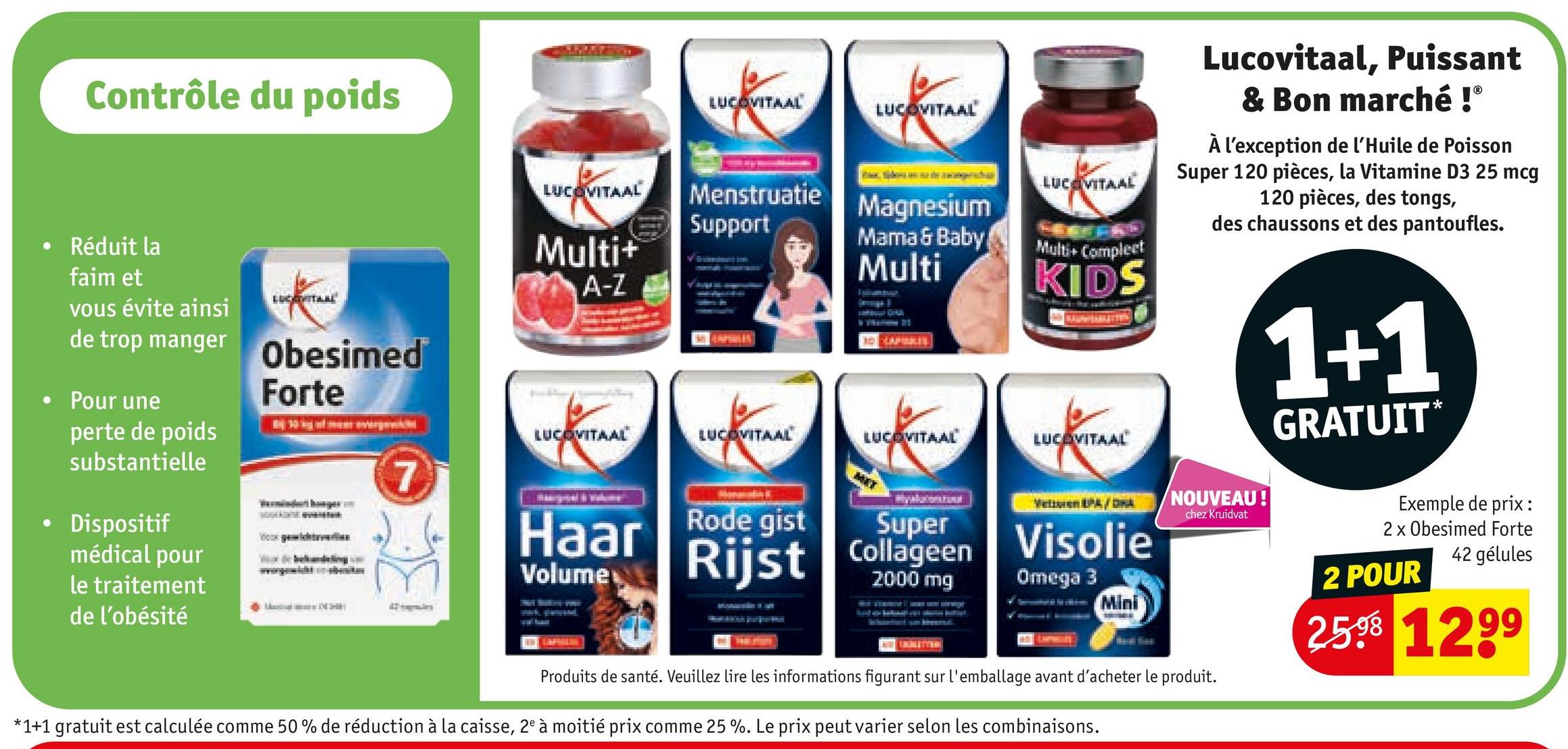 Contrôle du poids
•
Réduit la
faim et
vous évite ainsi
de trop manger
• Pour une
•
perte de poids
substantielle
⚫ Dispositif
médical pour
le traitement
de l'obésité
Taal
Obesimed
Forte
LUCOVITAAL
Multi+
A-Z
LUCOVITAAL
LUCOVITAAL
LUCEVITAAL
LUCOVITAAL
Lucovitaal, Puissant
& Bon marché !Ⓡ
À l'exception de l'Huile de Poisson
Super 120 pièces, la Vitamine D3 25 mcg
120 pièces, des tongs,
des chaussons et des pantoufles.
Menstruatie
Support
Magnesium
Mama & Baby
Multi
Multi+ Compleet
KIDS
MAMMIN
A
LUCOVITAAL
LUCOVITAAL
LUCOVITAAL
7
Haar
Rode gist
Volume
Rijst
Super
Collageen
Visolie
2000 mg
Omega 3
Mini
1+1
GRATUIT
*
NOUVEAU!
chez Kruidvat
Produits de santé. Veuillez lire les informations figurant sur l'emballage avant d'acheter le produit.
*1+1 gratuit est calculée comme 50% de réduction à la caisse, 2e à moitié prix comme 25 %. Le prix peut varier selon les combinaisons.
Exemple de prix :
2 x Obesimed Forte
42 gélules
2 POUR
2598 1299