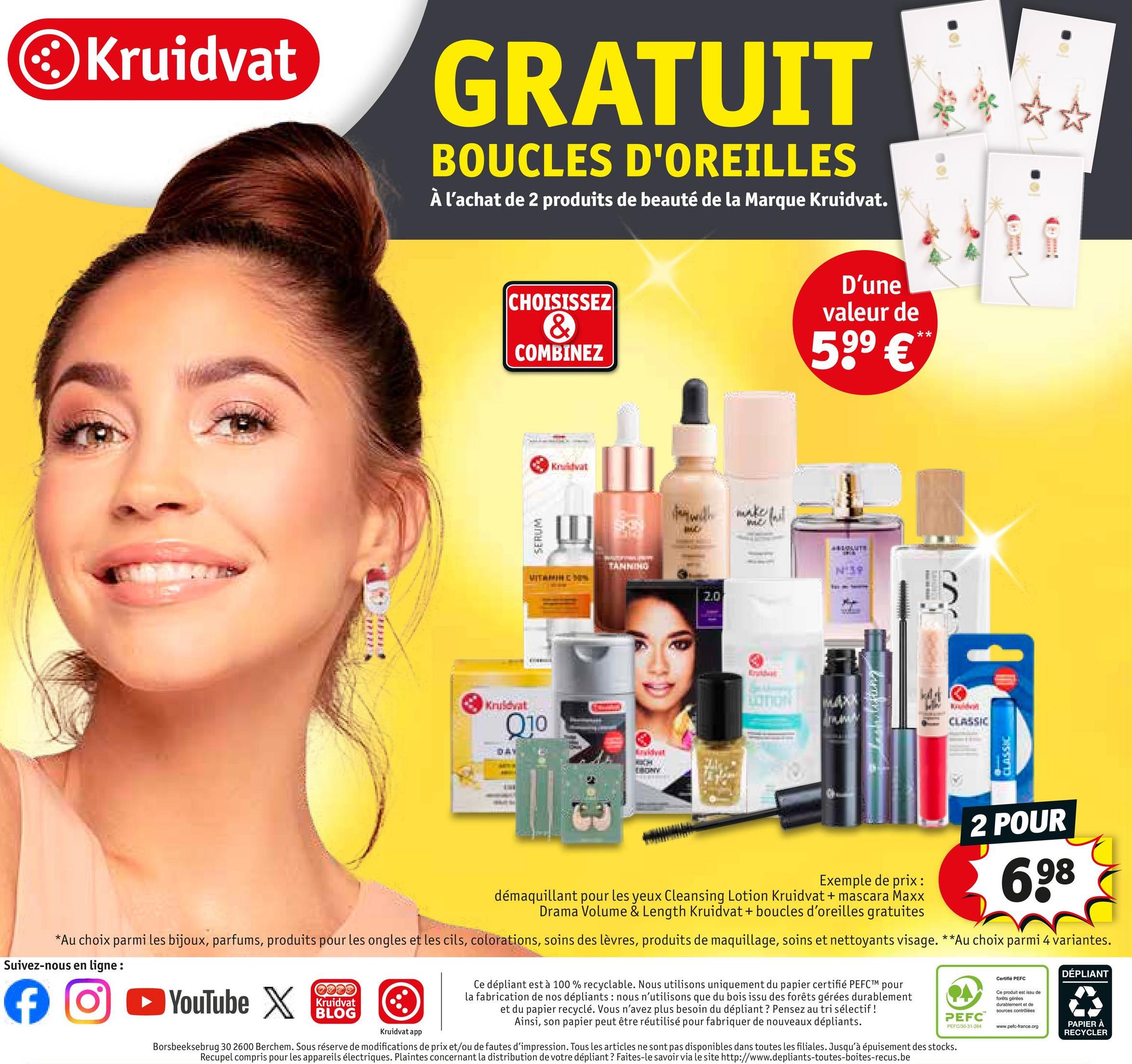 Kruidvat
GRATUIT
BOUCLES D'OREILLES
À l'achat de 2 produits de beauté de la Marque Kruidvat.
CHOISISSEZ
&
COMBINEZ
D'une
valeur de
599 €**
SERUM
Kruidvat
VITAMIN C MIN
TANNING
Kruidvat
Q10
DAY
avidyat
DRONY
fer with make it
WE
hit
2.0
Exgideal
N139
W
CLASSIC
ESSIND
2 POUR
Exemple de prix:
démaquillant pour les yeux Cleansing Lotion Kruidvat + mascara Maxx
Drama Volume & Length Kruidvat + boucles d'oreilles gratuites
698
*Au choix parmi les bijoux, parfums, produits pour les ongles et les cils, colorations, soins des lèvres, produits de maquillage, soins et nettoyants visage. **Au choix parmi 4 variantes.
Suivez-nous en ligne :
f
➤ YouTube X
+372
Kruidvat
BLOG
ΦΑ
PEFC™
Kruidvat app
Ce dépliant est à 100 % recyclable. Nous utilisons uniquement du papier certifié PEFC™ pour
la fabrication de nos dépliants : nous n'utilisons que du bois issu des forêts gérées durablement
et du papier recyclé. Vous n'avez plus besoin du dépliant? Pensez au tri sélectif !
Ainsi, son papier peut être réutilisé pour fabriquer de nouveaux dépliants.
Borsbeeksebrug 30 2600 Berchem. Sous réserve de modifications de prix et/ou de fautes d'impression. Tous les articles ne sont pas disponibles dans toutes les filiales. Jusqu'à épuisement des stocks.
Recupel compris pour les appareils électriques. Plaintes concernant la distribution de votre dépliant? Faites-le savoir via le site http://www.depliants-toutes-boites-recus.be
PEFC/30-31-264
Certifié PEFC
Ce produit est issu de
forêts gérées
durablement et de
sources contrôlées
www.pefc-france.org
DÉPLIANT
PAPIER À
RECYCLER