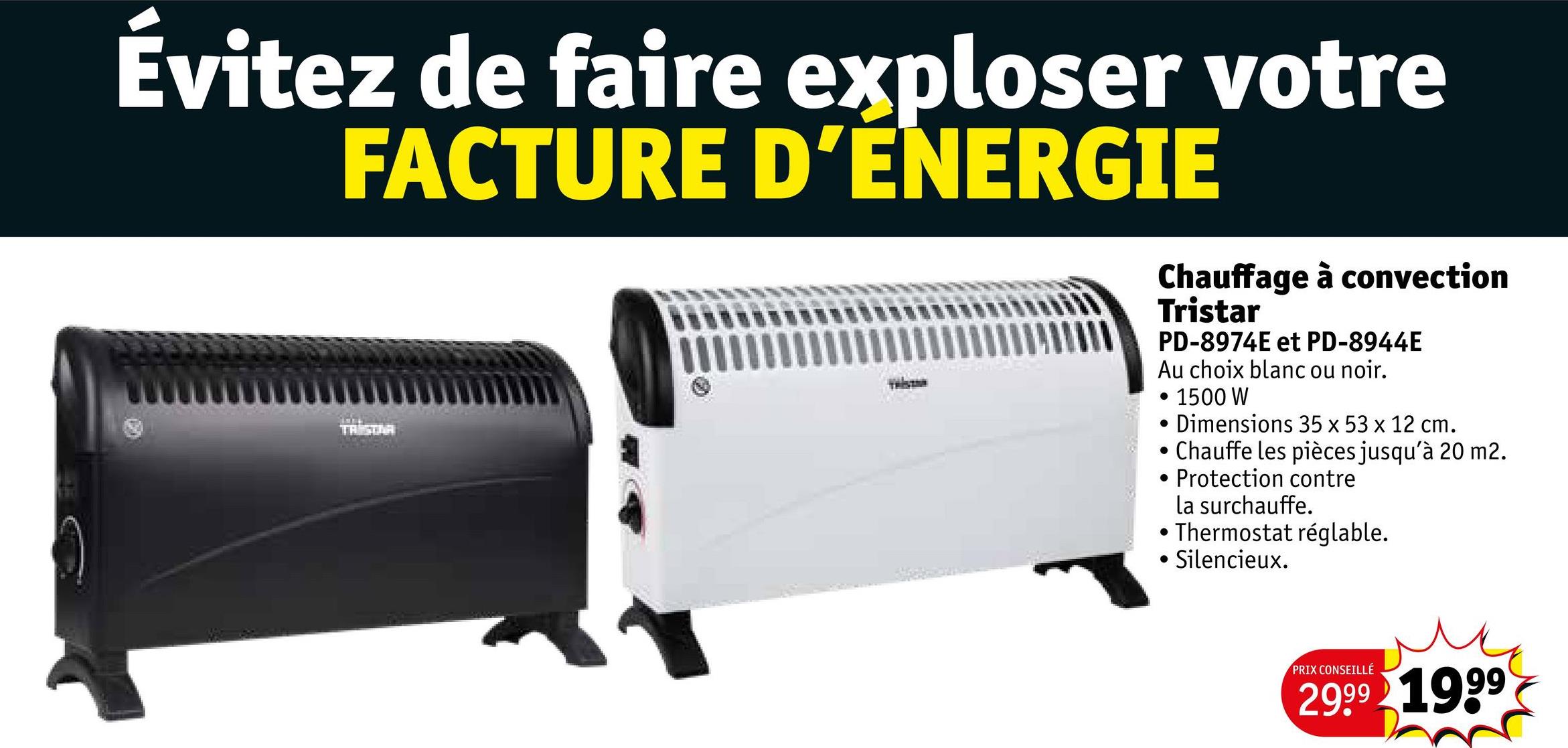 Évitez de faire exploser votre
FACTURE D'ÉNERGIE
TRISTAR
Chauffage à convection
Tristar
PD-8974E et PD-8944E
Au choix blanc ou noir.
1500 W
Dimensions 35 x 53 x 12 cm.
• Chauffe les pièces jusqu'à 20 m2.
.
Protection contre
la surchauffe.
•Thermostat réglable.
•
Silencieux.
PRIX CONSEILLÉ
2999 1999