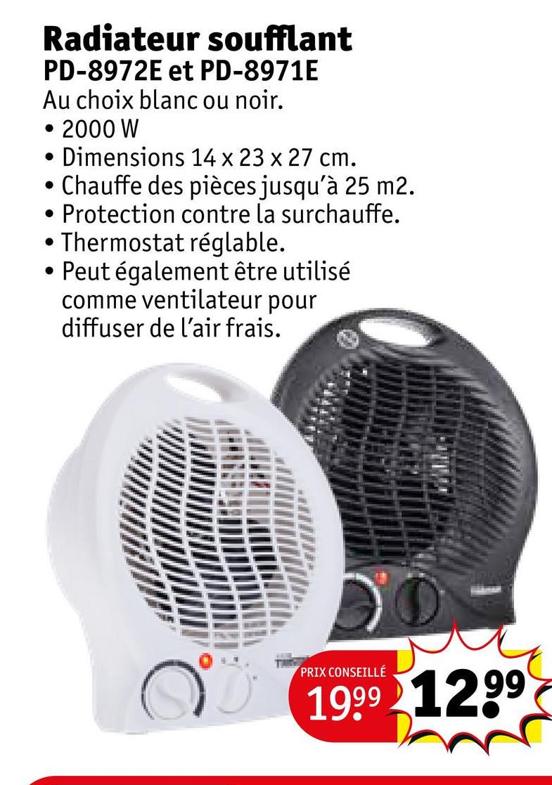 Radiateur soufflant
PD-8972E et PD-8971E
Au choix blanc ou noir.
2000 W
• Dimensions 14 x 23 x 27 cm.
• Chauffe des pièces jusqu'à 25 m2.
.
·
.
Protection contre la surchauffe.
Thermostat réglable.
Peut également être utilisé
comme ventilateur pour
diffuser de l'air frais.
PRIX CONSEILLÉ
1999 1299