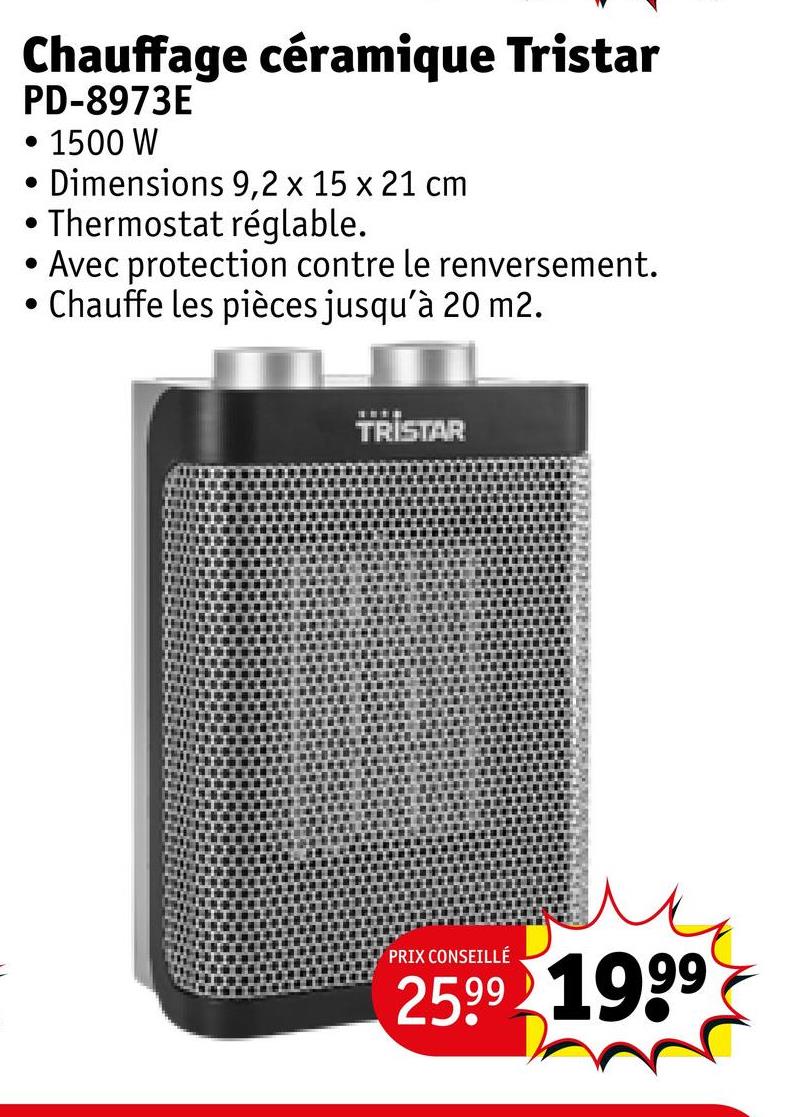 Chauffage céramique Tristar
PD-8973E
• 1500 W
•
Dimensions 9,2 x 15 x 21 cm
• Thermostat réglable.
•
.
Avec protection contre le renversement.
Chauffe les pièces jusqu'à 20 m2.
TRISTAR
PRIX CONSEILLÉ
2599 1999