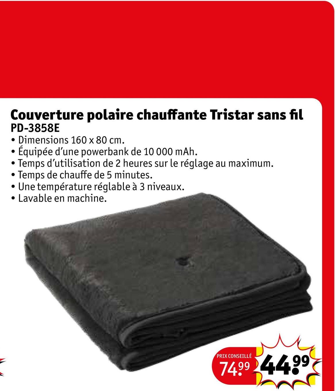 Couverture polaire chauffante Tristar sans fil
PD-3858E
•
•
·
•
.
Dimensions 160 x 80 cm.
Équipée d'une powerbank de 10 000 mAh.
Temps d'utilisation de 2 heures sur le réglage au maximum.
Temps de chauffe de 5 minutes.
Une température réglable à 3 niveaux.
Lavable en machine.
PRIX CONSEILLÉ
ме
74.99 4499