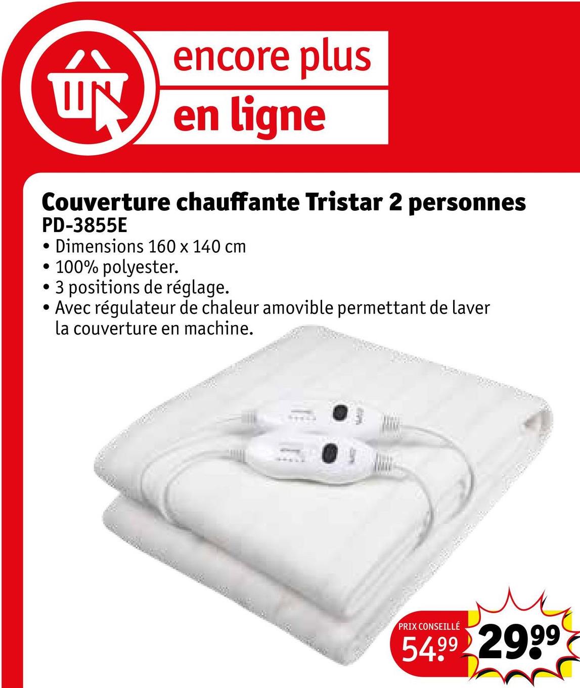 encore plus
UN en ligne
Couverture chauffante Tristar 2 personnes
.
•
PD-3855E
• Dimensions 160 x 140 cm
• 100% polyester.
• 3 positions de réglage.
Avec régulateur de chaleur amovible permettant de laver
la couverture en machine.
PRIX CONSEILLÉ
54.99 2999