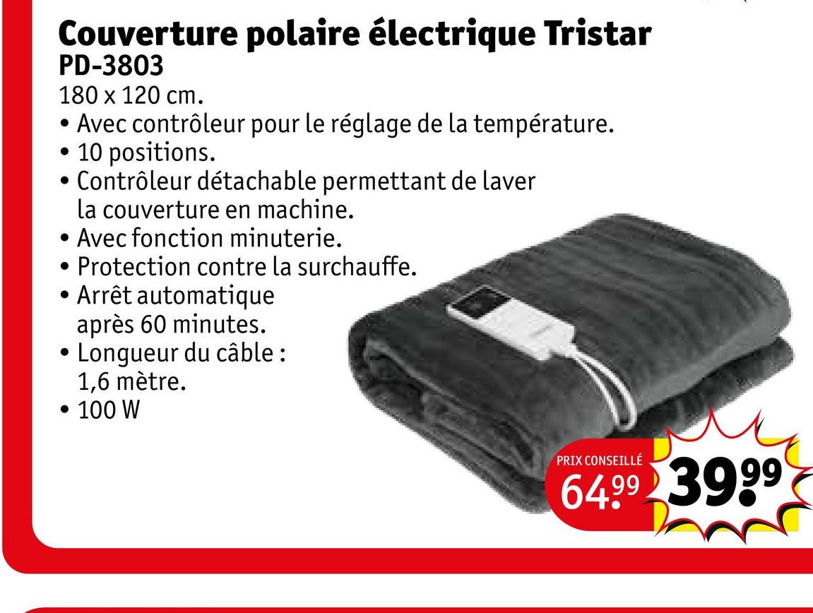 Couverture polaire électrique Tristar
PD-3803
180 x 120 cm.
• Avec contrôleur pour le réglage de la température.
• 10 positions.
•
•
.
•
Contrôleur détachable permettant de laver
la couverture en machine.
Avec fonction minuterie.
Protection contre la surchauffe.
Arrêt automatique
après 60 minutes.
Longueur du câble:
1,6 mètre.
• 100 W
PRIX CONSEILLÉ
64.99 3999