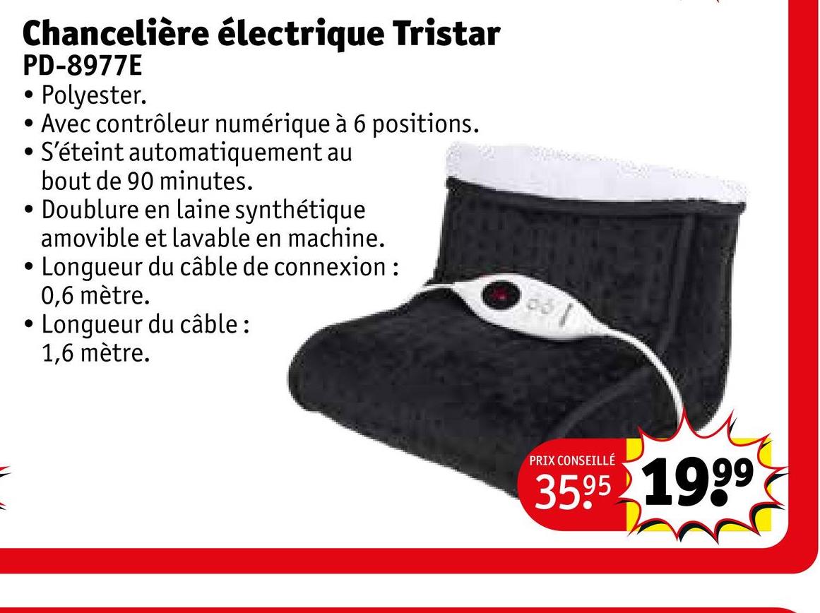 Chancelière électrique Tristar
PD-8977E
.
• Polyester.
• Avec contrôleur numérique à 6 positions.
• S'éteint automatiquement au
.
bout de 90 minutes.
Doublure en laine synthétique
amovible et lavable en machine.
• Longueur du câble de connexion:
0,6 mètre.
Longueur du câble:
1,6 mètre.
PRIX CONSEILLÉ
35.95 1999